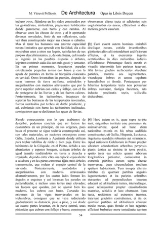 M. Vitruvii Pollionis De Architectura Opus in Libris Decem
54
incluso otros, fijándose en los nidos construidos por
las golondrinas, imitándolos, prepararon habitáculos
donde guarecerse, con barro y con ramitas. Al
observar unos las chozas de otros y al ir aportando
diversas novedades, fruto de sus reflexiones, cada
vez iban construyendo mejor sus chozas o cabañas.
Mas al tener los humanos una enorme capacidad
natural imitativa que aprende con facilidad, día a día
mostraban unos a otros sus logros, satisfechos de sus
propios descubrimientos, y, de esta forma, cultivando
su ingenio en las posibles disputas o debates,
lograron construir cada día con más gusto y sensatez.
En un primer momento, levantaron paredes
entrelazando pequeñas ramas con barro y con la
ayuda de puntales en forma de horquilla colocados
en vertical. Otros levantaban las paredes, después de
secar terrones de tierra arcillosa, uniéndolos y
asegurándolos con maderos atravesados que por la
parte superior cubrían con cañas y follaje, con el fin
de protegerse de las lluvias y de los fuertes calores.
Posteriormente, las techumbres, incapaces de
soportar las borrascas de las tempestades invernales,
fueron sustituidas por techos de doble pendiente, y
así, cubriendo con barro las techumbres inclinadas,
consiguieron que se deslizaran las aguas de lluvias.
observantes aliena tecta et adicientes suis
cogitationibus res novas, efficiebant in dies
meliora genera casarum.
[3] Cum essent autem homines imitabili
docilique natura, cotidie inventionibus
gloriantes alios alii ostendebant aedificiorum
effectus, et ita exercentes ingenia
certationibus in dies melioribus iudiciis
efficiebantur. Primumque furcis erectis et
virgulis interpositis luto parietes texerunt.
Alii luteas glaebas arefacientes struebant
parietes, materia eos iugmentantes,
vitandoque imbres et aestus tegebant
harundinibus et fronde. Posteaquam per
hibernas tempestates tecta non potuerunt
imbres sustinere, fastigia facientes, luto
inducto proclinatis tectis, stillicidia
deducebant.
Siendo consecuentes con lo que acabamos de
describir, podemos concluir que así fueron las
costumbres en un principio, en sus orígenes, pues
hasta el presente se sigue todavía construyendo así,
con tales materiales, en naciones extranjeras como
Galia, España, Lusitania y Aquitania donde utilizan
para techar tablillas de roble o bien paja. Entre los
habitantes de la Cólquide, en el Ponto, debido a sus
abundantes y espesos bosques, colocan árboles de
igual tamaño tendiéndolos en tierra a derecha e
izquierda, dejando entre ellos un espacio equivalente
a su altura y en las partes extremas fijan otros árboles
transversales, que rodean el espacio central de la
vivienda. Posteriormente, uniéndolos y
asegurándolos con maderos atravesados
alternativamente, por los cuatro lados forman los
ángulos o esquinas y así levantan las paredes en
perpendicular, e incluso unas torres muy elevadas;
los huecos que quedan, por no ajustar bien los
maderos, los cubren con barro. Cortando los
extremos de las vigas transversales en las
techumbres, consiguen que se vaya reduciendo
gradualmente su distancia, paso a paso, y así desde
las cuatro partes levantan, en la parte central, unas
pirámides que cubren con follaje y barro; construyen
[4] Haec autem ex is, quae supra scripta
sunt, originibus instituta esse possumus sic
animadvertere, quod ad hunc diem
nationibus exteris ex his rebus aedificia
constituantur, uti Gallia, Hispania, Lusitania,
Aquitania scandalis robusteis aut stramentis.
Apud nationem Colchorum in Ponto propter
silvarum abundantium arboribus perpetuis
planis dextra ac sinistra in terra positis,
spatio inter eas relicto quanto arborum
longitudines patiuntur, conlocantur in
extremis partibus earum supra alterae
transversae, quae circumcludunt medium
spatium habitationis. Tum insuper alternis
trabibus ex quattuor partibus angulos
iugumentantes et ita parietes arboribus
statuentes ad perpendiculum imarum
educunt ad altitudinem turres, intervallaque,
quae relinquuntur propter crassitudinem
materiae, schidiis et luto obstruunt. Item
tecta, recidentes ad extremos transtra,
traiciunt gradatim contrahentes, et ita ex
quattuor partibus ad altitudinem educunt
medio metas, quas fronde et luto tegentes
efficiunt barbarico more testudinata turrium
 