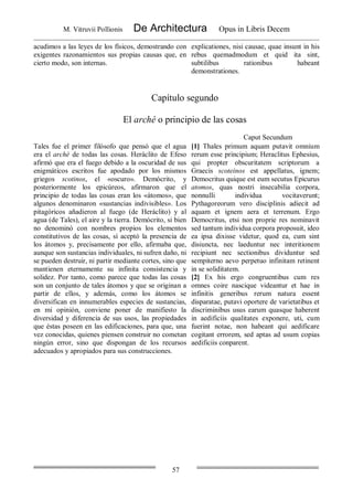 M. Vitruvii Pollionis De Architectura Opus in Libris Decem
57
acudimos a las leyes de los físicos, demostrando con
exigentes razonamientos sus propias causas que, en
cierto modo, son internas.
explicationes, nisi causae, quae insunt in his
rebus quemadmodum et quid ita sint,
subtilibus rationibus habeant
demonstrationes.
Capítulo segundo
El arché o principio de las cosas
Caput Secundum
Tales fue el primer filósofo que pensó que el agua
era el arché de todas las cosas. Heráclito de Efeso
afirmó que era el fuego debido a la oscuridad de sus
enigmáticos escritos fue apodado por los mismos
griegos scotinos, el «oscuro». Demócrito, y
posteriormente los epicúreos, afirmaron que el
principio de todas las cosas eran los «átomos», que
algunos denominaron «sustancias indivisibles». Los
pitagóricos añadieron al fuego (de Heráclito) y al
agua (de Tales), el aire y la tierra. Demócrito, si bien
no denominó con nombres propios los elementos
constitutivos de las cosas, sí aceptó la presencia de
los átomos y, precisamente por ello, afirmaba que,
aunque son sustancias individuales, ni sufren daño, ni
se pueden destruir, ni partir mediante cortes, sino que
mantienen eternamente su infinita consistencia y
solidez. Por tanto, como parece que todas las cosas
son un conjunto de tales átomos y que se originan a
partir de ellos, y además, como los átomos se
diversifican en innumerables especies de sustancias,
en mi opinión, conviene poner de manifiesto la
diversidad y diferencia de sus usos, las propiedades
que éstas poseen en las edificaciones, para que, una
vez conocidas, quienes piensen construir no cometan
ningún error, sino que dispongan de los recursos
adecuados y apropiados para sus construcciones.
[1] Thales primum aquam putavit omnium
rerum esse principium; Heraclitus Ephesius,
qui propter obscuritatem scriptorum a
Graecis scoteinos est appellatus, ignem;
Democritus quique est eum secutus Epicurus
atomos, quas nostri insecabilia corpora,
nonnulli individua vocitaverunt;
Pythagoreorum vero disciplinis adiecit ad
aquam et ignem aera et terrenum. Ergo
Democritus, etsi non proprie res nominavit
sed tantum individua corpora proposuit, ideo
ea ipsa dixisse videtur, quod ea, cum sint
disiuncta, nec laeduntur nec interitionem
recipiunt nec sectionibus dividuntur sed
sempiterno aevo perpetuo infinitam retinent
in se soliditatem.
[2] Ex his ergo congruentibus cum res
omnes coire nascique videantur et hae in
infinitis generibus rerum natura essent
disparatae, putavi oportere de varietatibus et
discriminibus usus earum quasque haberent
in aedificiis qualitates exponere, uti, cum
fuerint notae, non habeant qui aedificare
cogitant errorem, sed aptas ad usum copias
aedificiis conparent.
 