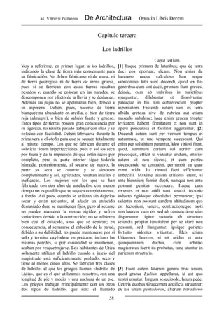 M. Vitruvii Pollionis De Architectura Opus in Libris Decem
58
Capítulo tercero
Los ladrillos
Caput tertium
Voy a referirme, en primer lugar, a los ladrillos,
indicando la clase de tierra más conveniente para
su fabricación. No deben fabricarse ni de arena, ni
de tierra pedregosa ni de tierra de arena gruesa,
pues si se fabrican con estas tierras resultan
pesados y, cuando se colocan en las paredes, se
descomponen por efecto de la lluvia y se deshacen.
Además las pajas no se apelmazan bien, debido a
su aspereza. Deben, pues, hacerse de tierra
blanquecina abundante en arcilla, o bien de tierra
roja (almagre), o bien de sabulo fuerte y grueso.
Estos tipos de tierras poseen gran consistencia por
su ligereza, no resulta pesado trabajar con ellas y se
colocan con facilidad. Deben fabricarse durante la
primavera y el otoño para que se sequen totalmente
al mismo tiempo. Los que se fabrican durante el
solsticio tienen imperfecciones, pues el sol los seca
por fuera y da la impresión de que están secos por
completo, pero su parte interior sigue todavía
húmeda; posteriormente, al secarse de nuevo, la
parte ya seca se contrae y se destroza
completamente y así, agrietados, resultan inútiles e
ineficaces. Los mejores son los que se han
fabricado con dos años de antelación; con menos
tiempo no es posible que se sequen completamente,
a fondo. Así pues, cuando se utilizan sin dejarlos
secar y están recientes, al añadir un enlucido
demasiado duro se mantienen fijos, pero al secarse
no pueden mantener la misma rigidez y sufren
variaciones debido a la contracción; no se adhieren
bien con el enlucido, sino que se separan; en
consecuencia, al separarse el enlucido de la pared,
debido a su debilidad, no puede mantenerse por sí
solo y termina cayéndose en pedazos; incluso las
mismas paredes, si por casualidad se mantienen,
acaban por resquebrajarse. Los habitantes de Utica
solamente utilizan el ladrillo cuando a juicio del
magistrado está suficientemente probado, seco y
tiene al menos cinco años. Se fabrican tres clases
de ladrillo: el que los griegos llaman «ladrillo de
Lidia», que es el que utilizamos nosotros, con una
longitud de pie y medio y una anchura de un pie.
Los griegos trabajan principalmente con los otros
dos tipos de ladrillo, que son: el llamado
[1] Itaque primum de lateribus; qua de terra
duci eos oporteat, dicam. Non enim de
harenoso neque calculoso luto neque
sabulonoso luto sunt ducendi, quod ex his
generibus cum sint ducti, primum fiunt graves,
deinde, cum ab imbribus in parietibus
sparguntur, dilabuntur et dissolvuntur
paleaque in his non cohaerescunt propter
asperitatem. Faciendi autem sunt ex terra
albida cretosa sive de rubrica aut etiam
masculo sabulone; haec enim genera propter
levitatem habent firmitatem et non sunt in
opere ponderosa et faciliter aggerantur. [2]
Ducendi autem sunt per vernum tempus et
autumnale, ut uno tempore siccescant. Qui
enim per solstitium parantur, ideo vitiosi fiunt,
quod, summum corium sol acriter cum
praecoquit, efficit ut videatur aridum, interior
autem sit non siccus; et cum postea
siccescendo se contrahit, perrumpit ea quae
erant arida. Ita rimosi facti efficiuntur
imbecilli. Maxime autem utiliores erunt, si
ante biennium fuerint ducti, namque non ante
possunt penitus siccescere. Itaque cum
recentes et non aridi sunt structi, tectorio
inducto rigidoque obsolidati permanent; ipsi
sidentes non possunt eandem altitudinem qua
est tectorium, tenere, contractioneque moti
non haerent cum eo, sed ab coniunctione eius
disparantur; igitur tectoria ab structura
seiuncta propter tenuitatem per se stare non
possunt, sed franguntur, ipsique parietes
fortuito sidentes vitiantur. Ideo etiam
Uticenses laterem, si sit aridus et ante
quinquennium ductus, cum arbitrio
magistratus fuerit ita probatus, tunc utuntur in
parietum structuris.
[3] Fiunt autem laterum genera tria: unum,
quod graece Lydium appellatur, id est quo
nostri utuntur, longum sesquipede, latum pede.
Ceteris duobus Graecorum aedificia struuntur;
ex his unum pentadoron, alterum tetradoron
 