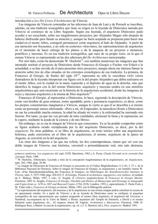 M. Vitruvii Pollionis De Architectura Opus in Libris Decem
5
introducción a Les Dix Livres d'Architecture de Vitruvio.
Las imágenes de Vitruvio contenidas en las ediciones de Juan de Laet y de Perrault se inscriben,
además, en una tradición iconográfica que tiene su origen en la leyenda de Dinócrates narrada por
Vitruvio al comienzo de su Libro Segundo. Según esa leyenda, el arquitecto Dinócrates pudo
acceder a ser escuchado, sobre sus megalómanos proyectos, por Alejandro Magno sólo después de
haberse disfrazado para llamar su atención y, aunque no fuera aceptada su propuesta para hacer una
ciudad en el monte Athos, consiguió permanecer como arquitecto al lado de Alejandro. A partir de
esa narración son frecuentes, y no sólo en contextos vitruvianos, las representaciones de arquitectos
en el momento de hacer entrega de los planos o de la maqueta de un proyecto a monarcas,
pontífices y mecenas. Es en esa tradición iconográfica, que nace de su propio texto, en la que el
mismo Vitruvio es representado en las dos ediciones del De Architectura mencionadas.
Por otro lado, como ha demostrado W. Oechslin14
, son también numerosas las imágenes que han
intentado restituir el proyecto de Dinócrates desde Francesco di Giorgio o Fischer von Erlach a la
actualidad, o se han servido de él para presentar otros proyectos, aunque ahora me interesa llamar la
atención sobre tres de ellas situadas en los extremos cronológicos de esa tradición. La primera, de
Francesco di Giorgio, de finales del siglo XV15
, representa no sólo la «escultura viril» (otros
ilustradores de la leyenda interpretan esa figura con la del propio Alejandro) que debía realizarse en
el monte Athos, con la ciudad en la mano izquierda y el depósito de agua en la derecha, sino que
identifica la imagen con la del mismo Dinócrates: arquitecto y mecenas unidos en una metáfora
arquitectónica que será recurrente en la historia de la arquitectura occidental, desde las imágenes de
reyes y mecenas arquitectos a la misma de Dios arquitecto16 .
Francesco di Giorgio, al representar a Dinócrates, lo hace, siguiendo la descripción de Vitruvio,
como «un hombre de gran estatura, rostro agradable, porte y prestancia exquisitos», es decir, como
los propios comentaristas imaginaron a Vitruvio, aunque lo cierto es que él se describía a sí mismo
como un personaje menos afortunado: «Pero a mí, oh Emperador, la naturaleza (frente a Dinócrates)
no me ha concedido mucha estatura, la edad ha afeado mi rostro y la enfermedad ha mermado mis
fuerzas. Por tanto, ya que me veo privado de tales cualidades, alcanzaré la fama y la reputación, así
lo espero, mediante la ayuda de la ciencia y de mis libros».
Sin embargo, no es esa la imagen de Vitruvio que conocemos. Ya se ha podido comprobar cómo
su figura acabaría siendo reemplazada por la del arquitecto Dinócrates, es decir, por la del
arquitecto. En otras palabras, si su libro de arquitectura, un texto teórico sobre una arquitectura
histórica, pudo convertirse en el libro de la arquitectura, él mismo, arquitecto de la época de
Augusto, se convirtió en la del arquitecto.
Las otras dos imágenes a las que me refería, las dos contemporáneas, tienen que ver con esa
doble imagen de Vitruvio, una histórica, verosímil o pretendidamente real, otra más abstracta,
primeros modernos. Los arquitectos del siglo XVIII, Barcelona, 1982 y A. Picon, Claude Perrault ou la curiosité d'un
classique, París, 1988.
14
W. Oechslin, «Dinócrates. Leyenda y mito de la concepción megalomaníaca de la arquitectura», en Arquitectura,
núm. 262, 1986, págs. 26-40.
15
La imagen de Dinócrates de Francisco di Giorgio se encuentra en el Códice Magliabechiano 11.l.141, f. 27 v. de la
Biblioteca Nacional de Florencia. Sobre la imagen de Francesco di Giorgio, su arquitectura y sus tratados véanse W.
Lotz, «Fine Deinokratesdarstellung des Francesco di Giorgio», en Mitteilungen des Kunsthistorischen Institutes in
Florenz, núm. 5, 1937-1940, págs. 428-433; F. di Giorgio, Trattati di architettura, ingegneria e arte militare, al cuidado
de C. Maltese, Milán, 1967, 2 vols.; G. Scaglia, II «Vitruvio magliabechiano di Francesco di Giorgio Martini,
Florencia, 1985; G. Scaglia, Francesco di Giorgio. Checklist and History of Manuscripts and Drawings in Autographs
and Copies from ca. 1470 to 1687 and Renewed Copies (1764-1839), Londres, 1992 y, especialmente, F. Paolo Fiore y
M. Tafuri (eds.), Francesco di Giorgio architetto, Milán, 1993, con la bibliografía anterior.
16
La representación del arquitecto, del mecenas y de la arquitectura en una misma imagen podría constituir la excusa de
un apasionante estudio. Es a partir de Vitruvio y de su leyenda de Dinócrates como se configura el arquetipo
iconográfico de una representación que acabará acogiendo al mismo Dios arquitecto, al arquitecto del Universo, a
Nembrod, rey-arquitecto de la Torre de Babel, a Hiram, arquitecto del Templo de Salomón, a David y al mismo
Salomón como arquitectos, etc... Al respecto véanse M. Fagiolo, Architettura e Massoneria, Florencia, 1988, D.
Rodríguez Ruiz, «Abaton: la casa de la arquitectura», op. cit. y J. A. Ramírez (ed.), Dios, arquitecto, Madrid, 1991.
 