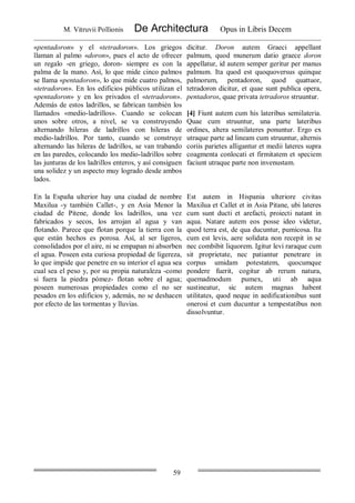 M. Vitruvii Pollionis De Architectura Opus in Libris Decem
59
«pentadoron» y el «tetradoron». Los griegos
llaman al palmo «doron», pues el acto de ofrecer
un regalo -en griego, doron- siempre es con la
palma de la mano. Así, lo que mide cinco palmos
se llama «pentadoron», lo que mide cuatro palmos,
«tetradoron». En los edificios públicos utilizan el
«pentadoron» y en los privados el «tetradoron».
Además de estos ladrillos, se fabrican también los
llamados «medio-ladrillos». Cuando se colocan
unos sobre otros, a nivel, se va construyendo
alternando hileras de ladrillos con hileras de
medio-ladrillos. Por tanto, cuando se construye
alternando las hileras de ladrillos, se van trabando
en las paredes, colocando los medio-ladrillos sobre
las junturas de los ladrillos enteros, y así consiguen
una solidez y un aspecto muy logrado desde ambos
lados.
dicitur. Doron autem Graeci appellant
palmum, quod munerum datio graece doron
appellatur, id autem semper geritur per manus
palmum. Ita quod est quoquoversus quinque
palmorum, pentadoron, quod quattuor,
tetradoron dicitur, et quae sunt publica opera,
pentadoros, quae privata tetradoros struuntur.
[4] Fiunt autem cum his lateribus semilateria.
Quae cum struuntur, una parte lateribus
ordines, altera semilateres ponuntur. Ergo ex
utraque parte ad lineam cum struuntur, alternis
coriis parietes alligantur et medii lateres supra
coagmenta conlocati et firmitatem et speciem
faciunt utraque parte non invenustam.
En la España ulterior hay una ciudad de nombre
Maxilua -y también Callet-, y en Asia Menor la
ciudad de Pitene, donde los ladrillos, una vez
fabricados y secos, los arrojan al agua y van
flotando. Parece que flotan porque la tierra con la
que están hechos es porosa. Así, al ser ligeros,
consolidados por el aire, ni se empapan ni absorben
el agua. Poseen esta curiosa propiedad de ligereza,
lo que impide que penetre en su interior el agua sea
cual sea el peso y, por su propia naturaleza -como
si fuera la piedra pómez- flotan sobre el agua;
poseen numerosas propiedades como el no ser
pesados en los edificios y, además, no se deshacen
por efecto de las tormentas y lluvias.
Est autem in Hispania ulteriore civitas
Maxilua et Callet et in Asia Pitane, ubi lateres
cum sunt ducti et arefacti, proiecti natant in
aqua. Natare autem eos posse ideo videtur,
quod terra est, de qua ducuntur, pumicosa. Ita
cum est levis, aere solidata non recepit in se
nec combibit liquorem. Igitur levi raraque cum
sit proprietate, nec patiantur penetrare in
corpus umidam potestatem, quocumque
pondere fuerit, cogitur ab rerum natura,
quemadmodum pumex, uti ab aqua
sustineatur, sic autem magnas habent
utilitates, quod neque in aedificationibus sunt
onerosi et cum ducuntur a tempestatibus non
dissolvuntur.
 