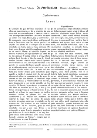 M. Vitruvii Pollionis De Architectura Opus in Libris Decem
60
Capítulo cuarto
La arena
Caput Quatrum
Lo primero de que debemos ocuparnos, en las
obras de mampostería, es de la selección de una
arena que sea adecuada para el mortero, esto es,
que no tenga tierra mezclada. Las clases de arena
de cantera son: negra, blanca, roja y «carboncillo».
De estas cuatro clases, la más idónea será la que, al
frotarla fuertemente con las manos, produce un
crujido Este efecto no se consigue con la arena
mezclada con tierra, pues no tiene aspereza. De
igual modo, la arena más idónea es la que, envuelta
en un vestido blanco, al sacudirla después, no
mancha ni ensucia, ni deja sedimento de tierra. Si
no hay arenales de donde extraer la arena, deberá
cribarse la de los ríos o bien la grava del litoral
marino. Pero esta clase de arena tiene el siguiente
inconveniente: se seca con mucha dificultad y las
paredes no soportan fácilmente grandes cargas, si
no se dejan descansar con interrupciones y no se
levantan bóvedas sobre ellas. La arena del mar
tiene este mismo defecto pero aumentado, pues
cuando se tiende el enlucido sobre las paredes, al
eliminar el salitre, se va deshaciendo. La arena de
cantera se seca con rapidez, se mantiene largo
tiempo el enlucido y permite sobreponer bóvedas,
pero únicamente si son recién extraídas de los
arenales. Si durante largo tiempo permanecen al
aire libre, se ablandan por el sol, la luna y los
hielos, se resquebrajan y se hacen terrosas. Y así,
cuando se utilizan en mampostería, no pueden
mantener unidas las piedras sino que se
desmoronan y las paredes son incapaces de
soportar la carga. Pero las arenas de cantera
recientes presentan numerosas propiedades en la
construcción. No obstante no son eficaces ni
aprovechables en los enlucidos, pues al estar
mezcladas con cal y con paja, debido a su
resistencia, se secan dejando resquicios y terminan
por deshacerse. La arena fluvial, al ser muy fina,
gana solidez en los enlucidos, como sucede con el
llamado «mortero de Signia»1
, siempre que se
triture bien con la ayuda de pisones.
[1] In caementiciis autem structuris primum
est de harena quaerendum, ut ea sit idonea ad
materiem miscendam neque habeat terram
commixtam. Genera autem harenae fossiciae
sunt haec: nigra, cana, rubra, carbunculum. Ex
his, quae in manu confricata , vel icta fecerit
stridorem, erit optima; quae autem terrosa
fuerit, non habebit asperitatem. Item si in
vestimentum candidum ea contecta fuerit,
postea excussa aut icta id non inquinarit neque
ibi terra subsiderit, erit idonea.
[2] Sin autem non erunt harenaria, unde
fodiatur, tum de fluminibus aut e glarea erit
excernenda, non minus etiam de litore marino.
Sed ea in structuris haec habebat vitia:
difficulter siccescit, neque onerari se
continenter recipit; paries patitur, nisi
intermissionibus requiescat, neque
concamerationes recipit. Marina autem hoc
amplius, quod etiam parietes, cum in is
tectoria facta fuerint, remittentes salsuginem
eorum dissolvuntur. [3] Fossiciae vero
celeriter in structuris siccescunt, et tectoria
permanent, et concamerationes patiuntur, sed
hae, quae sunt de harenariis recentes. Si enim
exemptae diutius iacent, ab sole et luna et
pruina concoctae resolvuntur et fiunt terrosae.
Ita cum in structuram coiciuntur, non possunt
continere caementa, sed ea ruunt et labuntur
oneraque paritetes non possunt sustinere.
Recentes autem fossiciae cum in structuris
tantas habeant virtutes, eae in tectoriis ideo
non sunt utiles, quod pinguitudini eius calx
palea commixta, propter vehementiam non
potest sine rimis inarescere. Fluviatica vero
propter macritatem uti signinum liaculorum
subactionibus in tectorio recipit soliditatem.
1
Su nombre hace alusión a la ciudad Signa, cerca de Roma. Se utilizaba para el suelo de depósitos de agua, cisternas,
baños, etc.
 