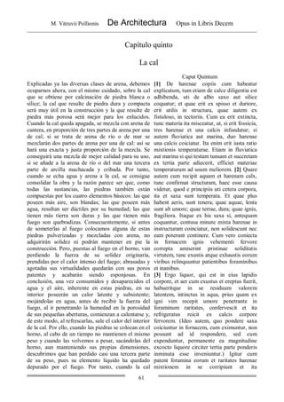 M. Vitruvii Pollionis De Architectura Opus in Libris Decem
61
Capítulo quinto
La cal
Caput Quintum
Explicadas ya las diversas clases de arena, debemos
ocuparnos ahora, con el mismo cuidado, sobre la cal
que se obtiene por calcinación de piedra blanca o
sílice; la cal que resulte de piedra dura y compacta
será muy útil en la construcción y la que resulte de
piedra más porosa será mejor para los enlucidos.
Cuando la cal queda apagada, se mezcla con arena de
cantera, en proporción de tres partes de arena por una
de cal; si se trata de arena de río o de mar se
mezclarán dos partes de arena por una de cal: así se
hará una exacta y justa proporción de la mezcla. Se
conseguirá una mezcla de mejor calidad para su uso,
si se añade a la arena de río o del mar una tercera
parte de arcilla machacada y cribada. Por tanto,
cuando se echa agua y arena a la cal, se consigue
consolidar la obra y la razón parece ser que, como
todas las sustancias, las piedras también están
compuestas por los cuatro elementos básicos: las que
poseen más aire, son blandas; las que poseen más
agua, resultan ser dúctiles por su humedad; las que
tienen más tierra son duras y las que tienen más
fuego son quebradizas. Consecuentemente, si antes
de someterlas al fuego colocamos alguna de estas
piedras pulverizadas y mezcladas con arena, no
adquirirán solidez ni podrán mantener en pie la
construcción. Pero, puestas al fuego en el horno, van
perdiendo la fuerza de su solidez originaría,
prendidas por el calor intenso del fuego; abrasadas y
agotadas sus virtualidades quedarán con sus poros
patentes y acabarán siendo esponjosas. En
conclusión, una vez consumidos y desaparecidos el
agua y el aire, inherente en estas piedras, en su
interior poseerán un calor latente y subsistente;
mojándolas en agua, antes de recibir la fuerza del
fuego, al ir penetrando la humedad en la porosidad
de sus pequeñas aberturas, comienzan a calentarse y,
de este modo, al refrescarlas, sale el calor del interior
de la cal. Por ello, cuando las piedras se colocan en el
horno, al cabo de un tiempo no mantienen el mismo
peso y cuando las volvemos a pesar, sacándolas del
horno, aun manteniendo sus propias dimensiones,
descubrimos que han perdido casi una tercera parte
de su peso, pues su elemento líquido ha quedado
depurado por el fuego. Por tanto, cuando la cal
[1] De harenae copiis cum habeatur
explicatum, tum etiam de calce diligentia est
adhibenda, uti de albo saxo aut silice
coquatur; et quae erit ex spisso et duriore,
erit utilis in structura, quae autem ex
fistuloso, in tectoriis. Cum ea erit extincta,
tunc materia ita misceatur, ut, si erit fossicia,
tres harenae et una calcis infundatur; si
autem fluviatica aut marina, duo harenae
una calcis coiciatur. Ita enim erit iusta ratio
mixtionis temperaturae. Etiam in fluviatica
aut marina si qui testam tunsam et succretam
ex tertia parte adiecerit, efficiet materiae
temperaturam ad usum meliorem. [2] Quare
autem cum recipit aquam et harenam calx,
tunc confirmat structuram, haec esse causa
videtur, quod e principiis uti cetera corpora,
ita et saxa sunt temperata. Et quae plus
habent aeris, sunt tenera; quae aquae, lenta
sunt ab umore; quae terrae, dura; quae ignis,
fragiliora. Itaque ex his saxa si, antequam
coquantur, contusa minute mixta harenae in
instructuram coinciatur, non solidescunt nec
eam poterunt continere. Cum vero coniecta
in fornacem ignis vehementi fervore
correpta amiserint pristinae soliditatis
virtutem, tunc exustis atque exhaustis eorum
viribus relinquuntur patientibus foraminibus
et inanibus.
[3] Ergo liquor, qui est in eius lapidis
corpore, et aer cum exustus et ereptus fuerit,
habueritque in se residuum valorem
latentem, intinctus in aqua, prius quam ex
igni vim recepit umore penetrante in
foraminum raritates, confervescit et ita
refrigeratus reicit ex calcis corpore
fervorem. (Ideo autem, quo pondere saxa
coiciuntur in fornacem, cum eximuntur, non
possunt ad id respondere, sed cum
expenduntur, permanente ea magnitudine
excocto liquore circiter tertia parte ponderis
inminuta esse inveniuntur.) Igitur cum
patent foramina eorum et raritates harenae
mixtionem in se corripiunt et ita
 
