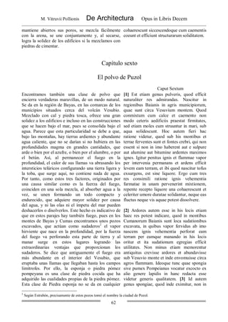M. Vitruvii Pollionis De Architectura Opus in Libris Decem
62
mantiene abiertos sus poros, se mezcla fácilmente
con la arena, se une conjuntamente y, al secarse,
logra la solidez de los edificios si la mezclamos con
piedras de cimentar.
cohaerescunt siccescendoque cum caementis
coeunt et efficiunt structurarum soliditatem.
Capítulo sexto
El polvo de Puzol
Caput Sextum
Encontramos también una clase de polvo que
encierra verdaderas maravillas, de un modo natural.
Se da en la región de Bayas, en las comarcas de los
municipios situados cerca del volcán Vesubio.
Mezclado con cal y piedra tosca, ofrece una gran
solidez a los edificios e incluso en las construcciones
que se hacen bajo el mar, pues se consolida bajo el
agua. Parece que esta particularidad se debe a que,
bajo las montañas, hay tierras ardientes y abundante
agua caliente, que no se darían si no hubiera en las
profundidades magma en grandes cantidades, que
arde o bien por el azufre, o bien por el alumbre, o por
el betún. Así, al permanecer el fuego en la
profundidad, el calor de sus llamas va abrasando los
intersticios telúricos configurando una tierra ligera y
la toba, que surge aquí, no contiene nada de agua.
Por tanto, como estos tres factores, originados por
una causa similar como es la fuerza del fuego,
coinciden en una sola mezcla, al absorber agua a la
vez, se unen formando un todo compacto y
endurecido, que adquiere mayor solidez por causa
del agua, y ni las olas ni el ímpetu del mar pueden
deshacerlos o disolverlos. Este hecho es indicativo de
que en estos parajes hay también fuego, pues en los
montes de Bayas y Cumas encontramos unos pozos
excavados, que actúan como sudaderos2
el vapor
hirviente que nace en la profundidad, por la fuerza
del fuego va perforando esta parte de tierra y al
manar surge en estos lugares logrando las
extraordinarias ventajas que proporcionan los
sudaderos. Se dice que antiguamente el fuego era
más abundante en el interior del Vesubio, que
eruptaba unas llamas que llegaban hasta los campos
limítrofes. Por ello, la esponja o piedra pómez
pompeyana es una clase de piedra cocida que ha
adquirido las cualidades propias de la piedra pómez.
Esta clase de Piedra esponja no se da en cualquier
[1] Est etiam genus pulveris, quod efficit
naturaliter res admirandas. Nascitur in
regionibus Baianis in agris municipiorum,
quae sunt circa Vesuvium montem. Quod
conmixtum cum calce et caemento non
modo ceteris aedificiis praestat firmitates,
sed etiam moles cum struuntur in mari, sub
aqua solidescunt. Hoc autem fieri hac
ratione videtur, quod sub his montibus et
terrae ferventes sunt et fontes crebri, qui non
essent si non in imo haberent aut e sulpure
aut alumine aut bitumine ardentes maximos
ignes. Igitur penitus ignis et flammae vapor
per intervenia permanans et ardens efficit
levem eam terram, et ibi quod nascitur tofus
exsurgens, est sine liquore. Ergo cum tres
res consimili ratione ignis vehementia
farmatae in unam pervenerint mixtionem,
repente recepto liquore una cohaerescunt et
celeriter umore duratae solidantur, neque eas
fluctus neque vis aquae potest dissolvere.
[2] Ardores autem esse in his locis etiam
haec res potest indicare, quod in montibus
Cumanorum Baianis sunt loca sudationibus
excavata, in quibus vapor fervidus ab imo
nascens ignis vehementia perforat eam
terram per eamque manando in his locis
oritur et ita sudationum egregias efficit
utilitates. Non minus etiam memorentur
antiquitus crevisse ardores et abundavisse
sub Vesuvio monte et inde envomuisse circa
agros flammam. Ideoque tunc quae spongia
sive pumex Pompeianus vocatur excocto ex
alio genere lapidis in hanc redacta esse
videtur generis qualitatem. [3] Id autem
genus spongiae, quod inde eximitur, non in
2
Según Estrabón, precisamente de estos pozos tomó el nombre la ciudad de Pozol.
 