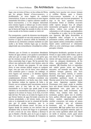 M. Vitruvii Pollionis De Architectura Opus in Libris Decem
63
lugar, sino en torno al Etna y en las colinas de Misia,
que los griegos llaman «Catacecaumene», y,
posiblemente, en otros lugares de similares
características. Si pues se encuentran en estos lugares
manantiales hirvientes y vapores calientes cuando se
hacen excavaciones, y si los antiguos mencionan
estos mismos lugares e indican que en estos mismos
campos había llamas que se esparcían, parece cierto
que la fuerza del fuego fue secando la toba y la tierra,
como sucede en los hornos cuando se vierte cal.
Por consiguiente, a partir de elementos tan desiguales
y distintos agrupados en una sola sustancia natural, al
resolver el agua la ausencia cálida de humedad, se
calienta en sus elementos comunes mediante un calor
oculto y de forma violenta logra que se mezclen,
adquiriendo una extraordinaria virtualidad de solidez.
omnibus locis nascitur nisi circum Aetnam
et collibus Mysiae, quae a Graecis
Catacecaumene nominatur, et si quae
eiusdem modi sunt locorum proprietates. Si
ergo in his locis aquarum ferventes
inveniuntur fontes et omnibus excavatis
calidi vapores ipsaque loca ab antiquis
memorantur pervagantes in agris habuisse
ardores, videtur esse certum ab ignis
vehementia ex tofo terraque, quemadmodum
in fornacibus et a calce, ita ex his ereptum
esse liquorem. [4] Igitur dissimilibus et
disparibus rebus correptis et in unam
potestatem conlatis, calida umoris ieiunitas
aqua repente satiata communibus corporibus
latenti calore confervescit et vehementer
efficit ea coire celeriterque unam soliditatis
percepire virtutem.
Sabemos que en Etruria se encuentran abundantes
fuentes de agua caliente y nos queda la curiosidad de
saber por qué no surge allí también ese polvo que,
por las mismas razones de antes, se solidifica en las
obras construidas bajo el agua. Me ha parecido bien
ofrecer una explicación sobre estas fuentes, antes de
que se me formule esta pregunta. Ni una misma
tierra, ni unas mismas piedras surgen en cualquier
lugar, sino que unas son de tierra, otras sabulosas,
otras contienen grava o cascajo; sin embargo, en
otros lugares son arenosas y en distintas regiones
encontramos piedras con características
completamente diversas. Podemos considerar esta
diversidad atendiendo a un hecho muy claro: donde
los Apeninos rodean las regiones de Italia y de
Etruria, casi en cualquier parte encontramos arena de
cantera; pero al otro lado de los Apeninos,
exactamente en la región que queda junto al mar
Adriático, no encontramos tal arena, e igualmente, ni
siquiera se la conoce en Acaya, ni en Asia, ni al otro
lado del mar. Por tanto, no en todos los lugares en los
que brotan fuentes de agua hirviendo concurren las
mismas propiedades y del mismo modo, sino que
toda se va originando no por la voluntad del hombre
sino por la propia naturaleza, que lo va
diversificando de manera casual. Así pues, en los
lugares donde los montes no son terrosos sino de
abundante leña, la fuerza del fuego la va quemando,
al salir a través de sus vetas. Quema y destruye lo
que es blando y flexible, pero no lo que es áspero y
duro. Así como la tierra abrasada de Campania se
Relinquetur desideratio, quoniam ita sunt in
Etruria ex aqua calida crebri fontes, quid ita
non etiam ibi nascitur pulvis, e quo eadem
ratione sub aqua structura solidescat. Itaque
visum est, antequam desideraretur, de his
rebus, quemadmodum esse videantur,
exponere. [5] Omnibus locis et regionibus
non eadem genera terrae nec lapides
nascuntur, sed nonnulla sunt terrena, alia
sabulosa itemque glareosa, aliis locis
harenosa, non minus materia, et omnino
dissimili disparique genera in regionum
varietatibus qualitates insunt in terra.
Maxime autem id sic licet considerare, quod,
qua mons Appeninus regionis Italiae
Etruriaeque circa cingit, prope in omnibus
locis non desunt fossicia harenaria, trans
Appenninum vero, quae pars est ad
Adriaticum mare, nulla inveniuntur, item
Achaia, Asia, omnino trans mare, nec
nominatur quidem. Igitur non in omnibus
locis, quibus effervent aquae calidae crebri
fontes, eaedem opportunitates possunt
similiter concurrere, sed omnia, uti natura
rerum constituit, non ad volutatem
hominum, sed ut fortuito disparata
procreantur. [6] Ergo quibus locis non sunt
terrosi montes sed genere materiae, ignis vis
per eius venas egrediens adurit eam. Quod
est molle et tenerum, exurit, quod autem
asperum, relinquit. Itaque uti Campania
 