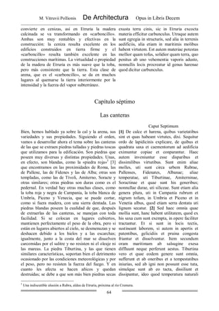 M. Vitruvii Pollionis De Architectura Opus in Libris Decem
64
convierte en cenizas, así en Etruria la madera
calcinada se va transformando en «carboncillo».
Ambas son muy rentables y efectivas en la
construcción: la ceniza resulta excelente en los
edificios construidos en tierra firme y el
«carboncillo» resulta también excelente en las
construcciones marítimas. La virtualidad o propiedad
de la madera de Etruria es más suave que la toba,
pero más consistente que la tierra. Esta clase de
arena, que es el «carboncillo», se da en muchos
lugares al quemarse la tierra interiormente por la
intensidad y la fuerza del vapor subterráneo.
exusta terra cinis, sic in Etruria excocta
materia efficitur carbunculus. Utraque autem
sunt egregia in structuris, sed alia in terrenis
aedificiis, alia etiam in maritimis molibus
habent virtutem. Est autem materiae potestas
mollior quam tofus, solidior quam terra, quo
penitus ab uno vehementia vaporis adusto,
nonnullis locis procreatur id genus harenae
quod dicitur carbunculus.
Capítulo séptimo
Las canteras
Caput Septimum
Bien, hemos hablado ya sobre la cal y la arena, sus
variedades y sus propiedades. Siguiendo el orden,
vamos a desarrollar ahora el tema sobre las canteras
de las que se extraen piedras talladas y piedras toscas
que utilizamos para la edificación. Son piedras que
poseen muy diversas y distintas propiedades. Unas,
en efecto, son blandas, como la «piedra roja»3
[3]
que encontramos en las proximidades de Roma, las
de Pallene, las de Fidenes y las de Alba; otras son
templadas, como las de Tívoli, Amiterno, Soracte y
otras similares; otras piedras son duras como es el
pedernal. En verdad hay otras muchas clases, como
la toba roja y negra de Campania, la toba blanca de
Umbría, Piceno y Venecia, que se puede cortar,
como si fuera madera, con una sierra dentada. Las
piedras blandas poseen la cualidad de que, después
de extraerlas de las canteras, se manejan con toda
facilidad. Si se colocan en lugares cubiertos,
mantienen perfectamente el peso de la obra, pero si
están en lugares abiertos al cielo, se desmenuzan y se
deshacen debido a los hielos y a las escarchas;
igualmente, junto a la costa del mar se disuelven
carcomidas por el salitre y no resisten ni el oleaje ni
las mareas. La piedra Tiburtina, y las que tienen
similares características, soportan bien el detrimento
ocasionado por las condiciones meteorológicas y por
el peso, pero no resisten la fuerza del fuego. Y en
cuanto les afecta se hacen añicos y quedan
destruidas; se debe a que son más bien piedras secas
[1] De calce et harena, quibus varietatibus
sint et quas habeant virtutes, dixi. Sequitur
ordo de lapidicinis explicare, de quibus et
quadrata saxa et caementorum ad aedificia
eximuntur copiae et conparantur. Haec
autem inveniuntur esse disparibus et
dissimilibus virtutibus. Sunt enim aliae
molles, uti sunt circa urbem Rubrae,
Pallenses, Fidenates, Albanae; aliae
temperatae, uti Tiburtinae, Amiterninae,
Soractinae et quae sunt his generibus;
nonnullae durae, uti siliceae. Sunt etiam alia
genera plura, uti in Campania rubrum et
nigrum tofum, in Umbria et Piceno et in
Venetia albus, quod etiam serra dentata uti
lignum secatur. [2] Sed haec omnia quae
mollia sunt, hanc habent utilitatem, quod ex
his saxa cum sunt exempta, in opere faciliter
tractantur. Et si sunt in locis tectis,
sustineant laborem, si autem in apertis et
patentibus, gelicidiis et pruina congesta
friantur et dissolvuntur. Item secundum
oram maritimam ab salsugine exesa
diffluunt neque perferunt aestus. Tiburtina
vero et quae eodem genere sunt omnia,
sufferunt et ab oneribus et a tempestatibus
iniurias, sed ab igni non possunt esse tuta,
simulque sunt ab eo tacta, dissiliunt et
dissipantur, ideo quod temperatura naturali
3
Una indiscutible alusión a Rubra, aldea de Etruria, próxima al río Cremera.
 