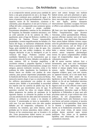 M. Vitruvii Pollionis De Architectura Opus in Libris Decem
65
en su composición natural, poseen poca cantidad de
tierra y una gran proporción de aire y de fuego. Por
tanto, como contienen poca cantidad de agua y de
tierra, al penetrar el fuego profundamente y llenar los
espacios vacíos de los intersticios, comienza a
calcinarlas, pues desaparece el aire por la fuerza y el
influjo del calor, consiguiendo unas sustancias ígneas
parecidas a su natural y propia cualidad.
Encontramos abundantes canteras en los alrededores
de Tarquinia, las llamadas «canteras anicianas», con
un color parecido al de las canteras de Alba; e
igualmente, junto al lago de Bolsena y también en la
prefectura de Statonia. Poseen innumerables
propiedades: resisten magníficamente las heladas y la
fuerza del fuego, se mantienen sólidamente durante
largo tiempo, pues poseen poca cantidad de aire y de
fuego, gran cantidad de tierra y algo de agua. Así,
endurecidas por una solidez compacta, no sufren
ninguna alteración ni por la intemperie ni por la
violencia del fuego. Podemos concluir estas
cualidades fijándonos en los monumentos que se
encuentran cerca de Ferente, labrados con piedras de
estas canteras. Allí se levantan magníficas y
excelentes estatuas y pequeñas figuritas, e incluso
flores y acantos tallados primorosamente; aunque son
antiguos, parecen realmente recientes, como si los
acabaran de tallar. Igualmente, los fundidores de
bronce hacen sus moldes con piedras de estas
canteras, pues poseen importantes propiedades para
la fundición del bronce. Si estuvieran cerca de Roma,
merecería nuestro elogio el que se concluyeran todos
los edificios precisamente con piedras de estas
canteras pero, debido a la proximidad, la necesidad
nos impone usar las canteras de piedra roja, las de
Palla y otras que encontramos cerca de aquí. Si
queremos concluir las obras sin ningún defecto,
deben prepararse las piedras de antemano de la
siguiente manera: se extraerán las piedras en bruto
con una antelación de dos años antes del momento de
edificar; se extraerán en verano y no durante el
invierno. Y amontonadas en tierra se mantendrán a
cielo raso. Las que durante estos dos años queden
dañadas por los temporales, colóquense en los
cimientos; las restantes, que estén intactas, como
probadas por la misma naturaleza, darán solidez y
firmeza en las construcciones que se levanten a lo
alto. Estas precauciones deben tenerse en cuenta
también con las piedras para la mampostería.
parvo sunt umore itemque non multum
habent terreni, sed aeris plurimum et ignis.
Igitur cum et umore et terrenum in his minus
inest, tum etiam ignis, tactu et vi vaporis ex
his aere fugato, penitus insequens
interveniorum vacuitates occupans fervescit
et efficit a suis ardentia corporibus similia.
[3] Sunt vero item lapidicinae conplures in
finibus Tarquiniensium, quae dicuntur
Anicianae, colore quemadmodum Albanae,
quorum officinae maxime sunt circa lacum
Vulsiniensem, item praefectura Statonensi.
Haec autem habent infinitas virtutes; neque
enim his gelicidiorum tempestas neque ignis
tactus potest nocere, sed est firma et ad
vetustatem ideo permanens, quod parum
habet e naturae mixtione aeris et ignis,
umoris autem temperate plurimumque
terreni. Ita spissis conparationibus solidata
neque ab tempestitatibus neque ab ignis
vehementia nocetur.
[4] Id autem maxime iudicare licet e
monumentis, quae sunt circa municipium
Ferenti ex his facta lapidicinis. Namque
habent et statuas amplas factas egregie et
minora sigilla floresque et acanthos
eleganter scalptos; quae, cum sint vetusta,
sic apparent recentia, uti si sint modo facta.
Non minus etiam fabri aerarii de his
lapidicinis in aeris flatura formas conparatas
habent; ex his ad aes fundendum maximas
utilitates. Quae si propre urbem essent,
dignum esset ut ex his officinis omnia opera
perficerentur. [5] Cum ergo propter
propinquitatem necessitas cogat ex Rubris
lapidicinis et Pallensibus et quae sunt urbi
proximae copiis uti, si qui voluerit sine vitiis
peficere, ita erit praeparandum. Cum
aedificandum fuerit, ante biennium ea saxa
non hieme sed aestate eximantur et iacentia
permaneant in locis patentibus. Quae autem
eo biennio a tempestatibus tacta laesa
fuerint, ea in fundamenta coiciantur; cetera,
quae non erunt vitiata, ab natura rerum
probata durare poterunt supra terram
aedificata. Nec solum ea in quadratis
lapidibus sunt observanda, sed etiam in
caementiciis structuris.
 