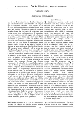 M. Vitruvii Pollionis De Architectura Opus in Libris Decem
66
Capítulo octavo
Formas de construcción
Caput Octavum
Las formas de construcción son dos: la «reticular»,
que actualmente utiliza todo el mundo, y la antigua
que se denomina «incierta». Más elegante es la
reticular, pero es muy probable que sufra grietas pues
posee los asientos y junturas acomodados en todas
las direcciones. La «incierta», al sobreponer unas
piedras sobre otras coaligadas entre sí, garantizan
una construcción menos vistosa pero más sólida que
la reticular. Ambas formas de construcción deben
disponerse y ajustarse a partir de piedras muy
pequeñas, con el fin de que las paredes, mediante una
mezcla de cal y de arena, se mantengan firmes
durante mucho tiempo. Si son piedras blandas y
porosas, se secan totalmente absorbiendo el líquido
del mortero; pero, utilizando cal y arena en
abundancia, la pared adquiere más humedad y no
perderá su solidez, sino que se mantendrá firme.
Cuando la humedad del mortero quede absorbida por
la porosidad de las piedras, la cal se separa de la
arena y se deshace, y al mismo tiempo, las piedras no
pueden coaligarse, lo que ocasiona la ruina de las
paredes. Lo podemos observar en algunos
monumentos de mármol o de piedra tallada, erigidos
cerca de Roma, que interiormente están hechos con
material compacto. Estas construcciones carecen de
solidez debido a su antigüedad y a la porosidad de las
piedras; éstas se caen y se hacen añicos al separarse
las junturas por la erosión de sus uniones. Si no se
quiere caer en este defecto, déjese un espacio vacío
en el interior, entre las piedras de los frentes,
rellénese con piedra roja tallada, o bien con ladrillo,
o bien con pedernal y levántense unas paredes de dos
pies, que queden unidas a los frentes con grapas de
hierro y de plomo. Así será posible que la obra
construida dure para siempre, sin ninguna clase de
defectos, siempre que se haya llevado a cabo no de
una manera confusa sino manteniendo unas hileras
ordenadas; al estar fijadas las junturas y los asientos
unidos entre sí por los enganches, las piedras no se
moverán empujando la obra, ni tampoco caerán las
piedras del frente, gracias a sus ligamentos.
[1] Structurarum genera sunt haec:
reticulatum quo nunc omnes utuntur, et
antiquum quod incertum dicitur. Ex his
venustius est reticulatum, sed ad rimas
faciendas ideo paratum, quod in omnes
partes dissoluta habet cubilia et coagmenta.
Incerta vero caementa alia super alia
sedentia inter seque inbricata non speciosam
sed firmiorem quam reticulata praestant
structuram. [2] Utraque autem ex
minutissimis sunt instruenda, uti materia ex
calce et harena crebriter parietes satiati
diutius contineantur. Molli enim et rara
potestate cum sint, exsiccant sugendo e
materia sucum; cum autem superarit et
abundarit copia calcis et harenae, paries plus
habens umoris non cito fient evanidus, sed
ab his continetur. Simul autem umida
potestas e materia per caementorum
raritatem fuerit exsucta calxque ab harena
discedat et dissolvatur, item caementa non
possunt cum his cohaerere, sed in
vetustatem parietes efficiunt ruinosos. [3] Id
autem licet animadvertere etiam de
nonnullis monumentis, quae circa urbem
facta sunt e marmore seu lapidibus quadratis
intrisecusque medio calcata: structuris
vetustate evanida facta materia
caementorumque exstructa raritate, proruunt
et coagamentorum ab ruina dissolutis
iuncturis dissipantur. [4] Quodsi qui noluerit
in id vitium incidere, medio cavo servato
secundum orthostatas intrinsecus ex rubro
saxo quadrato aut ex testa aut ex silicibus
ordinariis struat bipedales parietes, et cum
his ansis ferreis et plumbo frontes vinctae
sint. Ita enim non acervatim, sed ordine
structum opus poterit esse sine vitio
sempiternum, quod cubilia et coagmenta
eorum inter se sedentia et iuncturis alligata
non protrudent opus neque orthostatas inter
se religatos labi patiuntur.
No debemos menospreciar la forma de construir que
utilizan los griegos; no utilizan piedras talladas
[5] Itaque non est contemnenda Graecorum
structura; utuntur e molli caemento polita,
 