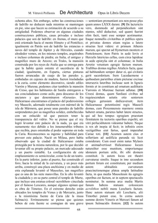 M. Vitruvii Pollionis De Architectura Opus in Libris Decem
68
ochenta años. Sin embargo, sobre las construcciones
de ladrillo no deducen nada mientras se mantengan
en pie, sino que hacen su estimación de acuerdo a su
antigüedad. Podemos observar en algunas ciudades
construcciones públicas, casas privadas e incluso
palacios que son de ladrillo: en Atenas, el muro que
está orientado hacia el monte Himeto y al Pentélico;
igualmente en Patrás son de ladrillo las estancias o
naves del templo de Júpiter y de Hércules, cuando
alrededor vemos, en los mismos templos, arquitrabes
e incluso columnas de piedra; en Italia, el antiguo y
magnífico muro de Arezzo; en Trales, la mansión
construida por los reyes de Atalia que se entrega para
que la habite quien ostente el sacerdocio de la
ciudad; igualmente, en Esparta, ciertas pinturas
fueron arrancadas de cuajo de las paredes y,
embaladas en cajones de madera, fueron trasladadas
a la curia, como elemento decorativo, siendo ediles
Varrón y Murena; podemos citar también la mansión
de Creso, que los habitantes de Sardis entregaron a
sus conciudadanos como asilo, para descanso de los
ancianos y que denominaron «Gerusia». En
Halicarnaso encontramos el palacio del poderosísimo
rey Mausolo, adornado totalmente con mármol de la
isla de Mármora, que posee unas paredes de ladrillo
sorprendentes por su magnífica solidez, embellecidas
con un enlucido tal que parecen tener la
transparencia del vidrio. No se piense que el rey
logró levantar este palacio de la nada, ya que era
sumamente rico debido a los innumerables tributos
que recibía, pues ostentaba el poder supremo en toda
la Caria. Reconocemos su ingenio y habilidad para
proveer este palacio. Nació en Milasa, pero había
observado que la ciudad de Halicarnaso estaba
protegida por la misma naturaleza, por lo que decidió
levantar allí su propio palacio, un mercado adecuado
y un puerto rentable. La configuración de este
emplazamiento es semicircular, como la de un teatro.
En la parte inferior, junto al puerto, fue construido el
foro; hacia la mitad de la curvatura, y un poco más
arriba, construyó una plaza anchísima y en medio de
esta explanada levantó el Mausoleo, tan magnífico
que es una de las siete maravillas. En lo alto levantó
la ciudadela y en su parte central el templo de Marte,
que incluye una estatua colosal -acrolithon- cincelada
por el famoso Leocares, aunque algunos opinan que
es obra de Timoteo. En el extremo derecho están
ubicados los templos de Venus y de Mercurio, junto
a la mismísima fuente de Caria (de la musa
Salmacis). Erróneamente se piensa que quienes
beben de esta fuente se contagian de una grave
-- sententiam pronuntiant eos non posse plus
quam annos LXXX durare. [9] De lactericiis
vero, dummodo ad perpendiculum sint
stantes, nihil deducitur, sed quanti fuerint
olim facti, tanti esse semper aestimantur.
Itaque nonnullis civitatibus et publica opera
et privatas domos etiam regias a latere
structas licet videre: et primum Athenis
murum, qui spectat ad Hymettum montem et
Pentelensem; item Patris in aede Iovis et
Herculis latericias cellas, cum circa lapideae
in aede epistylia sint et columnae; in Italia
Arretio vetustum egregie factum murum.
Trallibus domus regibus Attalicis facta, quae
ad habitandum semper datur ei, qui civitatis
gerit sacerdotium. Item Lacedaemone e
quibusdam parietibus etiam picturae excisae
intersectis lateribus inclusae sunt in ligneis
formis et in comitium ad ornatum aedilitatis
Varronis et Murenae fuerunt adlatae. [10]
Croesi domus, quam Sardiani civibus ad
requiescendum aetatis otio seniorum
collegio gerusiam dedicaverunt; item
Halicarnasso potentissimi regis Mausoli
domus, cum Proconnensio marmore omnia
haberet ornata, parietes habet latere structos,
qui ad hoc tempus egregiam praestant
firmitatem ita tectoriis operibus expoliti, uti
vitri perluciditatem videantur habere. Neque
is rex ab inopia id fecit; in inftnitis enim
vectigalibus erat fartus, quod imperabat
Cariae toti. [11] Acumen autem eius et
sollertiam ad aedificia paranda sic licet
considerare. Cum esset enim natus Mylasis
et animadvertisset Halicarnasso locum
naturaliter esse munitum, emporiumque
idoneum portum utile, ibi sibi domum
constituit. Is autem locus est theatri
curvaturae similis. Itaque in imo secundum
portum forum est constitutum; per mediam
autem altitudinis curvaturam
praecinctionemque platea ampla latitudine
facta, in qua media Mausoleum ita egregiis
operibus est factum, ut in septem spectaculis
nominetur. In summa arce media Martis
fanum habens statuam colossicam
acrolithon nobili manu Leocharis factam.
Hanc autem statuam alii Leocharis, alii
Timothei putant esse. In cornu autem
summo dextro Veneris et Mercuri fanum ad
ipsum Salmacidis fontem. [12] Is autem
 