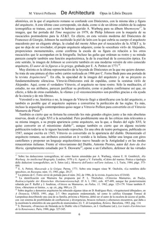 M. Vitruvii Pollionis De Architectura Opus in Libris Decem
6
ahistórica, en la que el arquitecto romano se confunde con Dinócrates, con la misma idea y figura
del arquitecto. A este último caso corresponde, sin duda, como si de un último eslabón de la cadena
iconográfica se tratase, casi como la hubiera querido A. Warburg para su álbum Mnemosyne17
, la
imagen, que fue portada del Time magazine en 1979, de Philip Johnson con la maqueta de su
rascacielos postmoderno para la AT&T. En efecto, en esta versión moderna del Dinócrates de
Francesco di Giorgio, Johnson ha sustituido la piel de león con la que cubría su cuerpo el arquitecto
macedonio por un elegante abrigo, la ciudad del monte Athos por el rascacielos de la AT&T y, lo
que no deja de ser revelador, el propio arquitecto adquiere, como la «escultura viril» de Alejandro,
proporciones monumentales, como confirma la escala de su figura en relación a los otros
rascacielos que le acompañan en la fotografía. Incluso las gafas que ordenan su rostro y su mirada
parecen cumplir también una función arquitectónica, la de la exactitud de la corrección óptica. En
este sentido, la imagen de Johnson se convierte también en una moderna versión de otro conocido
arquitecto, El autor de la figuras a la griega, grabada por E. A. Petitot en 177118
.
Muy distinta es la última representación de la leyenda de Dinócrates en la que me quiero detener.
Se trata de una pintura al óleo sobre cartón realizada en 1986 por C. Forns Badá para una portada de
la revista Arquitectura19.
. En ella, la opacidad de la imagen del arquitecto y de su proyecto es
fundamentalmente silenciosa. Vitruvio-Dinócrates está de espaldas, como la «estatua viril» de
Alejandro. Aquí, como el verdadero Vitruvio, el arquitecto no tiene rostro. Sólo la meditación, el
estudio, no sus atributos, parecen justificar su profesión, como si pudiera confirmarse así que, en
efecto, a falta de otras cualidades, la «fama» y el «reconocimiento» son posibles gracias a «la ayuda
de la ciencia y de mis libros».
Verosímil o no, histórica o no, la imagen de Vitruvio llegó a identificarse con la del arquitecto, o
también es posible que el arquitecto aspirara a convertirse la perfección de las reglas. Es más,
incluso la arqueología contemporánea quiso negar a Vitruvio Pollion para convertirlo en el Vitruvio
Mamurra de Plinio20
.
También es cierto que su fortuna ha conocido los más grandes elogios junto a las más absolutas
reservas, desde el siglo XVI a la actualidad. Pero posiblemente una de las críticas más relevantes a
su misma imagen, a su propia apariencia como arquitecto, sea la que, a finales del siglo XVI, le
quiso convertir en el mismísimo diablo21
, aunque también es cierto que en alguna reciente
publicación todavía se le siguen haciendo reproches. En una obra de teatro portuguesa, publicada en
1587, aunque escrita en 1565, Vitruvio es convertido en la apariencia del diablo. Demonizado el
arquitecto romano, sus atributos consistían en ir vestido a la italiana, hablar una lengua con giros
castellanos y proponer un lenguaje arquitectónico nuevo basado en la Antigüedad y en las modas
renacentistas italianas. Frente al vitruvianismo del Diablo, Antonio Prestes, autor del Auto da Ave
María, ejemplarmente estudiado por S. Deswarte22
, opone a un Caballero, defensor de las virtudes
17
Sobre las deducciones iconográficas, tal como fueron entendidas por A. Warburg, véanse E. H. Gombricli, Aby
Warburg. An intellectual Biography, Londres, 1970 y G. Agosti y V. Farinella, «Calore del marmo. Pratica e tipologia
delle deduzioni iconografiche», en S. Setos (ed.), Memoria dell'antico nell'arte italiana, t. I, Turin, 1984, págs. 373-
444.
18
E. A. Petitot, Mascarade a la Gréque, Parma, 1771. Sobre esta imagen véase W. Oechslin, «La metáfora dello
specchio», en Rassegna, núm. 13, 1983, págs. 20-27.
19.
La pintura de C. Forns sirvió de portada para el núm. 262, de 1986, de la revista Arquitectura (COAM).
20
La identificación con Mamurra fue propuesta por P. L. Thielscher, «Vitruvius Mamurra», en Paulys,
Realencyclopädie der Klassischen Altertumswissenschaft, IX A 1, 1961, cols. 427-489, aunque fue posteriormente
rebatida por P. Ruffel y J. Soubiran, «Vitruve ou Mamurra», en Pallas, 11, 1962, págs. 123-179. Véase también P.
Gros, «Structures et limites...», op. cit., pág. 988 y n. 23.
21
Sobre ángeles y demonios arquitectos he esbozado algunas ideas en D. Rodríguez Ruiz, «Arquitectural dibujadas», en
A Distancia, UNED, 1991, págs. 2-7. Otro arquitecto endemoniado, tal como lo califica Giuseppe Tomasi di
Lampedusa describiendo una casa de su familia, próxima a Palermo, debió ser el autor de la escalera de acceso al jardín,
con «un sistema de posibilidades de confluencias y divergencias, bruscos rechazos y afectuosos encuentros, que daba a
la escalinata la atmósfera de una querella de enamorados» (G. T. di Lampedusa, Relatos, Barcelona, 1983, pág. 114.
22
S. Deswarte, «Francisco de Holanda ou le Diable vétu á l'italienne», en J. Guillaume (ed.), Les traités d'architecture
de la Renaissance, París, 1988, págs. 327-345.
 