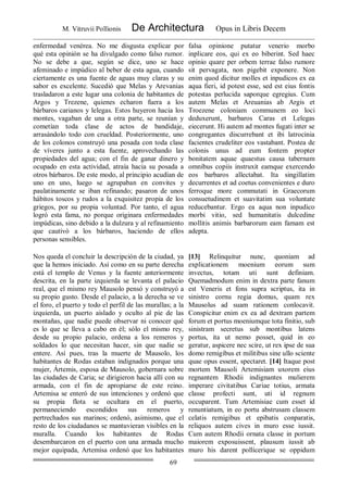 M. Vitruvii Pollionis De Architectura Opus in Libris Decem
69
enfermedad venérea. No me disgusta explicar por
qué esta opinión se ha divulgado como falso rumor.
No se debe a que, según se dice, uno se hace
afeminado e impúdico al beber de esta agua, cuando
ciertamente es una fuente de aguas muy claras y su
sabor es excelente. Sucedió que Melas y Arevanias
trasladaron a este lugar una colonia de habitantes de
Argos y Trezene, quienes echaron fuera a los
bárbaros carianos y lelegas. Estos huyeron hacia los
montes, vagaban de una a otra parte, se reunían y
cometían toda clase de actos de bandidaje,
arrasándolo todo con crueldad. Posteriormente, uno
de los colonos construyó una posada con toda clase
de víveres junto a esta fuente, aprovechando las
propiedades del agua; con el fin de ganar dinero y
ocupado en esta actividad, atraía hacia su posada a
otros bárbaros. De este modo, al principio acudían de
uno en uno, luego se agrupaban en convites y
paulatinamente se iban refinando; pasaron de unos
hábitos toscos y rudos a la exquisitez propia de los
griegos, por su propia voluntad. Por tanto, el agua
logró esta fama, no porque originara enfermedades
impúdicas, sino debido a la dulzura y al refinamiento
que cautivó a los bárbaros, haciendo de ellos
personas sensibles.
falsa opinione putatur venerio morbo
inplicare eos, qui ex eo biberint. Sed haec
opinio quare per orbem terrae falso rumore
sit pervagata, non pigebit exponere. Non
enim quod dicitur molles et inpudicos ex ea
aqua fieri, id potest esse, sed est eius fontis
potestas perlucida saporque egregius. Cum
autem Melas et Areuanias ab Argis et
Troezene coloniam communem eo loci
deduxerunt, barbaros Caras et Lelegas
eiecerunt. Hi autem ad montes fugati inter se
congregantes discurrebant et ibi latrocinia
facientes crudeliter eos vastabant. Postea de
colonis unus ad eum fontem propter
bonitatem aquae quaestus causa tabernam
omnibus copiis instruxit eamque exercendo
eos barbaros allectabat. Ita singillatim
decurrentes et ad coetus convenientes e duro
ferroque more commutati in Graecorum
consuetudinem et suavitatim sua voluntate
reducebantur. Ergo ea aqua non inpudico
morbi vitio, sed humanitatis dulcedine
mollitis animis barbarorum eam famam est
adepta.
Nos queda el concluir la descripción de la ciudad, ya
que la hemos iniciado. Así como en su parte derecha
está el templo de Venus y la fuente anteriormente
descrita, en la parte izquierda se levanta el palacio
real, que el mismo rey Mausolo pensó y construyó a
su propio gusto. Desde el palacio, a la derecha se ve
el foro, el puerto y todo el perfil de las murallas; a la
izquierda, un puerto aislado y oculto al pie de las
montañas, que nadie puede observar ni conocer qué
es lo que se lleva a cabo en él; sólo el mismo rey,
desde su propio palacio, ordena a los remeros y
soldados lo que necesitan hacer, sin que nadie se
entere. Así pues, tras la muerte de Mausolo, los
habitantes de Rodas estaban indignados porque una
mujer, Ártemis, esposa de Mausolo, gobernara sobre
las ciudades de Caria; se dirigieron hacia allí con su
armada, con el fin de apropiarse de este reino.
Artemisa se enteró de sus intenciones y ordenó que
su propia flota se ocultara en el puerto,
permaneciendo escondidos sus remeros y
pertrechados sus marinos; ordenó, asimismo, que el
resto de los ciudadanos se mantuvieran visibles en la
muralla. Cuando los habitantes de Rodas
desembarcaron en el puerto con una armada mucho
mejor equipada, Artemisa ordenó que los habitantes
[13] Relinquitur nunc, quoniam ad
explicationem moenium eorum sum
invectus, totam uti sunt definiam.
Quemadmodum enim in dextra parte fanum
est Veneris et fons supra scriptus, ita in
sinistro cornu regia domus, quam rex
Mausolus ad suam rationem conlocavit.
Conspicitur enim ex ea ad dextram partem
forum et portus moeniumque tota finitio, sub
sinistram secretus sub montibus latens
portus, ita ut nemo posset, quid in eo
geratur, aspicere nec scire, ut rex ipse de sua
domo remigibus et militibus sine ullo sciente
quae opus essent, spectaret. [14] Itaque post
mortem Mausoli Artemisiam uxorem eius
regnantem Rhodii indignantes mulierem
imperare civitatibus Cariae totius, armata
classe profecti sunt, uti id regnum
occuparent. Tum Artemisiae cum esset id
renuntiatum, in eo portu abstrusam classem
celatis remigibus et epibatis conparatis,
reliquos autem cives in muro esse iussit.
Cum autem Rhodii ornata classe in portum
maiorem exposuissent, plausum iussit ab
muro his darent pollicerique se oppidum
 