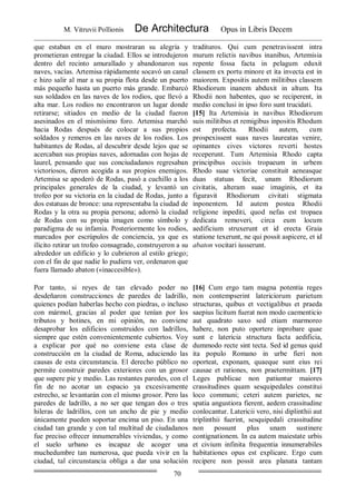 M. Vitruvii Pollionis De Architectura Opus in Libris Decem
70
que estaban en el muro mostraran su alegría y
prometieran entregar la ciudad. Ellos se introdujeron
dentro del recinto amurallado y abandonaron sus
naves, vacías. Artemisa rápidamente socavó un canal
e hizo salir al mar a su propia flota desde un puerto
más pequeño hasta un puerto más grande. Embarcó
sus soldados en las naves de los rodios, que llevó a
alta mar. Los rodios no encontraron un lugar donde
retirarse; sitiados en medio de la ciudad fueron
asesinados en el mismísimo foro. Artemisa marchó
hacia Rodas después de colocar a sus propios
soldados y remeros en las naves de los rodios. Los
habitantes de Rodas, al descubrir desde lejos que se
acercaban sus propias naves, adornadas con hojas de
laurel, pensando que sus conciudadanos regresaban
victoriosos, dieron acogida a sus propios enemigos.
Artemisa se apoderó de Rodas, pasó a cuchillo a los
principales generales de la ciudad, y levantó un
trofeo por su victoria en la ciudad de Rodas, junto a
dos estatuas de bronce: una representaba la ciudad de
Rodas y la otra su propia persona; adornó la ciudad
de Rodas con su propia imagen como símbolo y
paradigma de su infamia. Posteriormente los rodios,
marcados por escrúpulos de conciencia, ya que es
ilícito retirar un trofeo consagrado, construyeron a su
alrededor un edificio y lo cubrieron al estilo griego;
con el fin de que nadie lo pudiera ver, ordenaron que
fuera llamado abaton («inaccesible»).
tradituros. Qui cum penetravissent intra
murum relictis navibus inanibus, Artemisia
repente fossa facta in pelagum eduxit
classem ex portu minore et ita invecta est in
maiorem. Expositis autem militibus classem
Rhodiorum inanem abduxit in altum. Ita
Rhodii non habentes, quo se reciperent, in
medio conclusi in ipso foro sunt trucidati.
[15] Ita Artemisia in navibus Rhodiorum
suis militibus et remigibus inpositis Rhodum
est profecta. Rhodii autem, cum
prospexissent suas naves laureatas venire,
opinantes cives victores reverti hostes
receperunt. Tum Artemisia Rhodo capta
principibus occisis tropaeum in urbem
Rhodo suae victoriae constituit aeneasque
duas statuas fecit, unam Rhodiorum
civitatis, alteram suae imaginis, et ita
figuravit Rhodiorum civitati stigmata
inponentem. Id autem postea Rhodii
religione inpediti, quod nefas est tropaea
dedicata removeri, circa eum locum
aedificium struxerunt et id erecta Graia
statione texerunt, ne qui possit aspicere, et id
abaton vocitari iusserunt.
Por tanto, si reyes de tan elevado poder no
desdeñaron construcciones de paredes de ladrillo,
quienes podían haberlas hecho con piedras, o incluso
con mármol, gracias al poder que tenían por los
tributos y botines, en mi opinión, no conviene
desaprobar los edificios construidos con ladrillos,
siempre que estén convenientemente cubiertos. Voy
a explicar por qué no conviene esta clase de
construcción en la ciudad de Roma, aduciendo las
causas de esta circunstancia. El derecho público no
permite construir paredes exteriores con un grosor
que supere pie y medio. Las restantes paredes, con el
fin de no acotar un espacio ya excesivamente
estrecho, se levantarán con el mismo grosor. Pero las
paredes de ladrillo, a no ser que tengan dos o tres
hileras de ladrillos, con un ancho de pie y medio
únicamente pueden soportar encima un piso. En una
ciudad tan grande y con tal multitud de ciudadanos
fue preciso ofrecer innumerables viviendas, y como
el suelo urbano es incapaz de acoger una
muchedumbre tan numerosa, que pueda vivir en la
ciudad, tal circunstancia obliga a dar una solución
[16] Cum ergo tam magna potentia reges
non contempserint latericiorum parietum
structuras, quibus et vectigalibus et praeda
saepius licitum fuerat non modo caementicio
aut quadrato saxo sed etiam marmoreo
habere, non puto oportere inprobare quae
sunt e latericia structura facta aedificia,
dummodo recte sint tecta. Sed id genus quid
ita populo Romano in urbe fieri non
oporteat, exponam, quaeque sunt eius rei
causae et rationes, non praetermittam. [17]
Leges publicae non patiuntur maiores
crassitudines quam sesquipedales constitui
loco communi; ceteri autem parietes, ne
spatia angustiora fierent, aedem crassitudine
conlocantur. Latericii vero, nisi diplinthii aut
triplinthii fuerint, sesquipedali crassitudine
non possunt plus unam sustinere
contignationem. In ea autem maiestate urbis
et civium infinita frequentia innumerabiles
habitationes opus est explicare. Ergo cum
recipere non possit area planata tantam
 