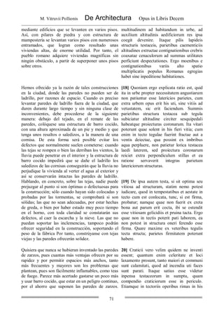 M. Vitruvii Pollionis De Architectura Opus in Libris Decem
71
mediante edificios que se levanten en varios pisos.
Así, con pilares de piedra y con estructura de
mampostería se levantan varios pisos con numerosos
entramados, que logran como resultado unas
viviendas altas, de enorme utilidad. Por tanto, el
pueblo romano adquiere viviendas magníficas sin
ningún obstáculo, a partir de superponer unos pisos
sobre otros.
multitudinem ad habitandum in urbe, ad
auxilium altitudinis aedificiorum res ipsa
coegit devenire. Itaque pilis lapideis
structuris testaceis, parietibus caementiciis
altitudines extructae contignationibus crebris
coaxatae cenaculorum ad summas utilitates
perficiunt despectationes. Ergo moenibus e
contignationibus variis alto spatio
multiplicatis populus Romanus egregias
habet sine inpeditione habitationes.
Hemos ofrecido ya la razón de tales construcciones
en la ciudad, donde las paredes no pueden ser de
ladrillo, por razones de espacio. Cuando es preciso
levantar paredes de ladrillo fuera de la ciudad, que
duren durante largo tiempo y sin ninguna clase de
inconvenientes, debe procederse de la siguiente
manera: debajo del tejado, en el remate de las
paredes, colóquese una estructura de barro cocido,
con una altura aproximada de un pie y medio y que
tenga unos resaltos o saledizos, a la manera de una
cornisa. De esta forma será posible evitar los
defectos que normalmente suelen cometerse: cuando
las tejas se rompen o bien las derriban los vientos, la
lluvia puede penetrar en el interior y la estructura de
barro cocido impedirá que se dañe el ladrillo los
saledizos de las cornisas conseguirán que la lluvia no
perjudique la vivienda al verter el agua al exterior y
así se conservarán intactas las paredes de ladrillo.
Hablando, en concreto, sobre las tejas, nadie puede
prejuzgar al punto si son óptimas o defectuosas para
la construcción; sólo cuando hayan sido colocadas y
probadas por las tormentas, se comprobará si son
sólidas; las que no sean adecuadas, por estar hechas
de greda, o bien por haber estado muy poco tiempo
en el horno, con toda claridad se constatarán sus
defectos, al caer la escarcha y la nieve. Las que no
puedan soportar las inclemencias, tampoco podrán
ofrecer seguridad en la construcción, soportando el
peso de la fábrica Por tanto, constrúyanse con tejas
viejas y las paredes ofrecerán solidez.
[18] Quoniam ergo explicata ratio est, quid
ita in urbe propter necessitatem angustiarum
non patiuntur esse latericios parietes, cum
extra urbem opus erit his uti, sine vitiis ad
vetustatem, sic erit faciendum. Summis
parietibus structura testacea sub tegula
subiciatur altitudine circiter sesquipedali
habeatque proiecturas coronarum. Ita vitari
poterunt quae solent in his fieri vitia; cum
enim in tecto tegulae fuerint fractae aut a
ventis deiectae, qua possint ex imbribus
aqua perpluere, non patietur lorica testacea
laedi laterem, sed proiectura coronarum
reiciet extra perpendiculum stillas et ea
ratione servaverit integras parietum
latericiorum structuras.
[19] De ipsa autem testa, si sit optima seu
vitiosa ad structuram, statim nemo potest
iudicare, quod in tempestatibus et aestate in
tecto cum est conlocata, tunc, si est firma,
probatur; namque quae non fuerit ex creta
bona aut parum erit cocta, ibi se ostendit
esse vitiosam gelicidiis et pruina tacta. Ergo
quae non in tectis poterit pati laborem, ea
non potest in structura oneri ferendo esse
firma. Quare maxime ex veteribus tegulis
tecta structa; parietes firmitatem poterunt
habere.
Quisiera que nunca se hubieran inventado las paredes
de zarzos, pues cuantas más ventajas ofrecen por su
rapidez y por permitir espacios más anchos, tanto
más frecuentes y mayores son los problemas que
plantean, pues son fácilmente inflamables, como teas
de fuego. Parece más acertado gastarse un poco más
y usar barro cocido, que estar en un peligro continuo,
por el ahorro que suponen las paredes de zarzos.
20] Craticii vero velim quidem ne inventi
essent; quantum enim celeritate et loci
laxamento prosunt, tanto maiori et communi
sunt calamitati, quod ad incendia uti faces
sunt parati. Itaque satius esse videtur
inpensa testaceorum in sumptu, quam
compendio craticiorum esse in periculo.
Etiamque in tectoriis operibus rimas in his
 