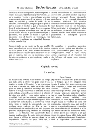 M. Vitruvii Pollionis De Architectura Opus in Libris Decem
72
Cuando se enlucen estas paredes, se forman grietas si
se colo can vigas perpendiculares y transversales. Así
es, al enlucirse y recibir el agua se hacen turgentes,
posteriormente se contraen al irse secando y, de este
modo, se debilitan y anulan la solidez de los
enlucidos. Mas si algunos, obligados por las prisas o
por la escasez de medios, o por la naturaleza del
lugar, levantan paredes de zarzos, deben proceder de
la siguiente manera: constrúyase una base elevada
que no resulte afectada ni por los cascotes ni por el
pavimento, pues cuando los zarzos se fijan en el
pavimento con el tiempo se corrompen, van
hundiéndose y perdiendo su verticalidad, haciendo
pedazos los enlucidos.
faciunt arrectariorum et transversariorum
dispositione, Cum enim linuntur, recipientes
umorem turgescunt, deinde siccescendo
contrahuntur et ita extenuati disrumpunt
tectoriorum soliditatem. Sed quoniam
nonnullos celeritas aut inopia aut in pendenti
loco dissaeptio cogit, sic erit faciundum.
Solum substruatur, ut sit intactum ab rudere
et pavimento; obruta enim in his cum sunt,
vetustate marcida fiunt; deinde subsidentia
proclinantur et disrumpunt speciem
tectoriorum.
Hemos tratado ya, en cuanto me ha sido posible,
sobre las cualidades e inconvenientes de las paredes,
de modo general. Pasar¿ ahora a desarrollar el tema
de los entramados así como de los materiales con los
que se preparan, para que se mantengan sólidos
durante mucho tiempo; y todo, según nos enseña la
misma naturaleza.
De parietibus et apparitione generatim
materiae eorum, quibus sint virtutibus et
vitiis, quemadmodum potui, exposui; de
contignationibus autem et copiis earum,
quibus conparentur, et ad vetustatem non
sint infirmae, uti natura rerum monstrat,
explicabo.
Capítulo noveno
La madera
Caput Nonum
La madera debe cortarse en el intervalo de tiempo
que media entre el otoño y un poco antes de que
empiece a soplar el Favonio4
. No es conveniente
cortarla en primavera, pues todos los árboles están a
punto de brotar y concentran su energía para hacer
florecer su follaje y sus frutos de cada año. Cuando
están sin hojas y húmedos, por motivo de la estación
del año, son inútiles y poco aptos, debido a su
porosidad. Igual que las mujeres, cuando están en
estado, no poseen un cuerpo sano ni vigoroso desde
la concepción hasta el parto, ni tampoco se ofertan
como sanas ni fuertes las embarazadas que son
vendidas como esclavas; se debe a que, al
desarrollarse el feto en el útero, toma para su propio
provecho las propiedades y vitaminas del alimento y
cuanto se va haciendo más desarrollado hasta
madurar en el momento del parto, menos permite que
sean fuertes y sólidos los cuerpos donde se va
engendrando. Después del parto, dado que el
[1] Materies caedenda est a primo autumno
ad id tempus, quod erit antequam flare
incipiat favonius. Vere enim omnes arbores
fiunt praegnates et omnes suae proprietatis
virtutem efferunt in frondem
anniversariosque fructus. Cum ergo inanes
et umidae temporum necessitate eorum
fuerint, vanae fiunt et raritatibus inbecillae;
uti etiam corpora muliebria, cum
conceperint, ad foetus a partu non iudicantur
integra, neque in venalibus ea, cum sunt
praegnantia, praestantur sana, ideo quod in
corpore praeseminatio crescens ex omnibus
cibi potestatibus detrahit alimentum in se, et
quo firmior efficitur ad maturitatem partus,
eo minus patitur esse solidum id ex quo
ipsum procreatur. Itaque edito foetu, quod
prius in aliud genus incrementi detrahebatur,
cum a disparatione procreationis est
4
En los primeros días de febrero.
 