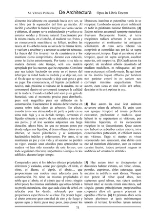 M. Vitruvii Pollionis De Architectura Opus in Libris Decem
73
alimento inicialmente era apartado hacia otro ser, se
ve libre por la separación del feto ya nacido. Al
recibir y absorber la fuerza vital por sus venas vacías
y abiertas, el cuerpo se va endureciendo y vuelve a su
anterior solidez y firmeza natural. Exactamente por
la misma razón, en el otoño, al madurar sus frutos y
en consecuencia marchitarse su follaje, reciben las
raíces de los árboles toda su savia de la misma tierra,
y vuelven a recobrar y a renovar su anterior robustez.
La fuerza del frío invernal les da consistencia y los
mantiene como comprimidos, durante esta estación,
como he dicho anteriormente. Por tanto, si se tala su
madera durante este tiempo, será una madera
apropiada por las razones que he expuesto. Conviene
que sea talado haciendo un corte en el tronco del
árbol por la mitad hasta la médula y se deje así, con
el fin de que se vaya secando y deje caer gota a gota
su jugo. En consecuencia, el líquido perjudicial o
nocivo, más próximo al tuétano de la madera, no se
corromperá dentro ni corromperá tampoco la calidad
de la madera. Cuando el árbol esté seco y sin gota de
humedad, será el momento preciso para derribarlo,
pues será magnífico para ser utilizado en la
construcción. Exactamente lo mismo debe tenerse en
cuenta sobre toda clase de arbustos. En efecto,
cuando éstos son atravesados de parte a parte en su
zona más baja y a su debido tiempo, derraman el
líquido sobrante y nocivo de sus médulas a través de
sus poros, y al irse secando adquieren una larga
duración. Ahora bien, los que no posean poros por
donde salgan sus líquidos, al desarrollarse éstos en su
interior, se hacen putrefactos y se corrompen,
haciéndolos inútiles y defectuosos. Por tanto, si se
mantienen en pie y con vida y al secarse no pierden
su vigor, cuando sean abatidos para aprovechar su
madera -si han sido saneados de esta forma-, con
toda seguridad ofrecerán importantes ventajas en los
edificios, durante largo tiempo.
liberatum, inanibus et patentibus venis in se
recipient. Lambendo sucum etiam solidescit
et redit in pristinam naturae firmitatem. [2]
Eadem ratione autumnali tempore maturitate
fructuum flaccescente fronde, et terra
recipientes radices arborum in se sucum
reciperantur et restituuntur in antiquam
soliditatem. At vero aeris hiberni vis
conprimit et consolidat eas per id, ut supra
scriptum est, tempus. Ergo si ea ratione et eo
tempore, quod est supra scriptum, caeditur
materies, erit tempestiva. [3] Caedi autem ita
oportet, uti incidatur arboris crassitudo ad
mediam medullam, et relinquatur, uti per
eam exsiccescat stillando sucus. Ita qui inest
in his inutilis liquor effluens per torulum
non patietur emori in eo saniem nec
corrumpi materiae aequalitatem. Tum
autem, cum sicca et sine stillis erit arbor,
deiciatur et ita erit optima in usu.
[4] Hoc autem ita esse licet animum
advertere etiam de arbustis. Ea enim cum
suo quoque tempore ad imum perforata
castrantur, profundunt e medullis quae
habent in se superantem et vitiosum, per
foramina liquorem, et ita siccescendo
recipiunt in se diuturnitatem. Quae autem
non habent ex arboribus exitus umoris, intra
concrescentes putrescunt, et efficiunt inanes
eas vitiosas. Ergo si stantes et vivae
siccescendo non senescunt, sine dubio cum
eae ad materiam deiciuntur, cum ea ratione
curatae fuerint, habere poterunt magnas in
aedificiis ad vetustatem utilitates.
Comparados entre sí los árboles ofrecen propiedades
diferentes y variadas, como por ejemplo, el roble, el
olmo, el álamo, el ciprés, el abeto..., que
proporcionan una madera muy adecuada para la
construcción. No tiene las mismas propiedades el
roble que el abeto, ni el ciprés que el olmo; ningún
árbol posee las mismas cualidades que otros debido a
su propia naturaleza, sino que cada clase de árbol, en
relación con los demás, sobresale por unas
propiedades específicas de su clase. En primer lugar,
el abeto contiene gran cantidad de aire y de fuego y
apenas agua y tierra; pesa muy poco, pues posee los
[5] Hae autem inter se discrepantes et
dissimiles habent virtutes, uti robur, ulmus,
populus, cupressus, abies ceteraque, quae
maxime in aedificiis sunt idonea. Namque
non potest id robur quod abies, nec
cupressus quod ulmus, nec cetera easdem
habent inter se natura rerum similitates, sed
singula genera principiorum proprietatibus
conparata alios alii generis praestant in
operibus effectus. [6] Et primum abies aeris
habens plurimum et ignis minimumque
umoris et terreni, levioribus rerum naturae
 