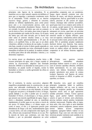 M. Vitruvii Pollionis De Architectura Opus in Libris Decem
74
principios más ligeros de la naturaleza. Si se
mantiene con su vigor natural, soporta sin doblarse el
peso que se imponga y permanece totalmente recto
en el entramado. Como contiene en su interior
excesivo fuego, genera y alimenta la carcoma;
además se inflama rápidamente, pues como posee
poco aire y es excesivamente poroso, arde con
facilidad, produciendo abundantes llamas. Antes de
ser cortado, la parte del abeto que está en contacto
con la tierra es lisa y sin nudos, pues toma el agua de
las proximidades por medio de las raíces. En la parte
del abeto que está más elevada, por la fuerza del
calor salen al exterior muchas ramas y es muy
nudoso; al talarlo aproximadamente a 20 pies de
altura y al cepillarlo bien, se dice que es un abeto
«fusterno», debido a la dureza de sus nudos. La parte
más baja, cuando al cortar el abeto queda separada en
cuatro partes siguiendo sus vetas, eliminando la parte
inmediata al tuétano de la madera, la madera restante
se utiliza para obras de talla delicada e interior, y se
denomina «sapínea».
potestatibus conparata non est ponderata.
Itaque rigore naturali contenta non cito
flectitur ab onere, sed directa permanet in
contignatione. Sed ea, quod habet in se plus
caloris, procreat et alit cariem ab eaque
vitiatur, etiamque ideo celeriter accenditur,
quod quae inest in eo corpore aeris raritas et
est patens, accipit ignem et ita vehementem
ex se mittit flammam. [7] Ex ea autem,
antequam est excisa, quae pars est proxima
terrae, per radices recipiens ex proximitate
umorem enodis et liquida efficitur; quae
vero est superior, vehementia caloris eductis
in aera per nodos ramis, praecisa alte circiter
pedes XX et perdolata propter nodationis
duritiem dicitur esse fusterna. Ima autem,
cum excisa quadrifluviis disparatur, eiecto
torulo ex eadem arbore ad intestina opera
conparatur et ab infima fusterna sappinea
vocatur.
La encina posee en abundancia mucha tierra y
escasos principios de agua, aire y fuego; cuando se
soterra en excavaciones, adquiere una ilimitada
duración. Debido a su densidad no tiene poros y si se
humedece, no puede recibir el líquido, resiste la
humedad, se retuerce y acaba agrietando las obras en
las que se utilice.
[8] Contra vero quercus terrenis
principiorum satietatibus abundans
parumque habens umoris et aeris et ignis,
cum in terrenis operibus obruitur, infinitam
habet aeternitatem. Ex eo cum tangitur
umore, non habens foraminum raritates
propter spissitatem non potest in corpus
recipere liquorem, sed fugiens ab umore
resistit et torquetur et efficit, in quibus est
operibus, ea rimosa.
Por el contrario, la encina «aesculus» adquiere
magníficas propiedades para la construcción, ya que
posee una adecuada combinación de los cuatro
principios; si se coloca en un sitio húmedo, al recibir
el agua por sus poros y al despedir el aire y el fuego,
queda dañada y se echa a perder por su excesiva
humedad. El brezo, el alcornoque y el haya, puesto
que poseen una mezcla equilibrada de agua, fuego y
tierra y abundante cantidad de aire, se marchitan
rápidamente al recibir agua en sus raíces a través de
sus poros. El álamo blanco y el álamo negro, así
como el sauce, el tilo y el agnocasto poseen gran
abundancia de fuego y de aire, moderadamente agua
y escasa tierra, con una composición más ligera; por
ello, ofrecen una excepcional firmeza en su uso. Por
la mezcla de tierra que contienen, son más bien
blandos y por su porosidad adquieren un color
[9] Aesculus vero, quod est omnibus
principiis temperata, habet in aedificiis
magnas utilitates; sed ea, cum in umore
conlocatur recipiens penitus per foramina
liquorem eiecto aere et igni operatione
umidae potestatis vitiatur. Cerrus quercus
fagus, quod pariter habent mixtionem
umoris et ignis et terreni, aeris plurimum,
provisa raritates umoris penitus recipiendo
celeriter marcescunt. Populus alba et nigra,
item salix, tilia vitex ignis et aeris habendo
satietatem, umoris temperate, parum autem
terreni habens leviore temperatura
comparata, egregiam habere videtur in usu
rigiditatem. Ergo cum non sint dura terreni
mixtione propter raritatem sunt candida et in
sculpturis commodam praestant
 