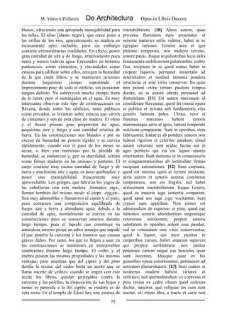 M. Vitruvii Pollionis De Architectura Opus in Libris Decem
75
blanco, ofreciendo una apropiada manejabilidad para
las tallas. El aliso (álamo negro), que crece junto a
las orillas de los ríos, aparentemente su madera es
escasamente apro vechable, pero sin embargo
contiene extraordinarias cualidades. En efecto, posee
gran cantidad de aire y de fuego, relativamente poca
tierra y menos todavía agua. Enraizados en terrenos
pantanosos, como cimientos, y clavándolos como
estacas para edificar sobre ellos, recogen la humedad
de la que están faltos, y se mantienen perennes
durante larguísimo tiempo soportando el
impresionante peso de todo el edificio, sin ocasionar
ningún defecto. No sobreviven mucho tiempo fuera
de la tierra, pero sí sumergidos en el agua. Es muy
interesante observar este tipo de construcciones en
Rávena, donde todos los edificios, tanto públicos
como privados, se levantan sobre estacas que sirven
de cimientos y son de esta clase de madera. El olmo
y el fresno poseen gran proporción de agua,
poquísimo aire y fuego y una cantidad relativa de
tierra. En las construcciones son blandos y por su
exceso de humedad no poseen rigidez y se curvan
rápidamente; cuando con el paso de los meses se
secan, o bien van muriendo por la pérdida de
humedad, se endurecen y, por su ductilidad, actúan
como firmes ataduras en las uniones y junturas. El
carpe contiene muy escasa cantidad de fuego y de
tierra y muchísimo aire y agua, es poco quebradizo y
posee una manejabilidad francamente muy
aprovechable. Los griegos, que fabrican los yugos de
las caballerías con esta madera -llamados ziga-,
llaman también del mismo modo al carpe -zyg¡an-.
Son muy admirables y llamativos el ciprés y el pino,
pues contienen una composición equilibrada de
fuego, aire y tierra y abundante agua; debido a la
cantidad de agua, normalmente se curvan en las
construcciones pero se conservan intactos durante
largo tiempo, pues el líquido que constituye su
naturaleza interior posee un sabor amargo que impide
él que penetre la carcoma y los insectos que causan
graves daños. Por tanto, los que se llegan a usar en
las construcciones se mantienen en inmejorables
condiciones durante largo tiempo. El cedro y el
enebro poseen las mismas propiedades y las mismas
ventajas; pero mientras que del ciprés y del pino
destila la resina, del cedro brota un aceite que se
llama «aceite de cedro»; cuando se ungen con este
aceite los libros, quedan protegidos contra la
carcoma y las polillas; la disposición de sus hojas y
ramas es parecida a la del ciprés; su madera es de
veta recta. En el templo de Éfeso hay una estatua de
tractabilitatem. [10] Alnus autem, quae
proxima fluminum ripis procreatur et
minime materies utilis videtur, habet in se
egregias rationes. Etenim aere et igni
plurimo temperata, non multem terreno,
umore paulo. Itaque in palustribus locis infra
fundamenta aedificiorum palationibus crebre
fixa, recipiens in se quod minus habet in
corpore liquoris, permanet inmortalis ad
aeternitatem et sustinet inmania pondera
structurae et sine vitiis conservat. Ita quae
non potest extra terram paulum tempus
durare, ea in umore obruta permanet ad
diuturnitam. [11] Est autem maximum id
considerare Ravennae, quod ibi omnia opera
et publica et privata sub fundamentis eius
generis habeant palos. Ulmus vero et
fraxinus maximos habent umoris
minimumque aeris et ignis, terreni temperate
mixtione comparatae. Sunt in operibus, cum
fabricantur, lentae et ab pondere umoris non
habent rigorem et celeriter pandant; simul
autem vetustate sunt aridae factae aut in
agro perfecto qui est eis liquor stantes
emoriuntur, fiunt duriores et in commissuris
et coagmentationibus ab lentitudine firmas
recipiunt catenationes. [12] Item carpinus,
quod est minima ignis et terreni mixtione,
aeris autem et umoris summa continetur
temperatura, non est fragilis, sed habet
utilissimam tractabilitatem. Itaque Graeci,
quod ea materia iuga iumentis conparant,
quod apud eos iuga zyga vocitantur, item
zygian eam appellant. Non minus est
admirandum de cupresso et pinu, quod eae
habentes umoris abundantiam aequamque
ceterorum mixtionem, propter umoris
satietatem in operibus solent esse pandae,
sed in vetustatem sine vitiis conservantur,
quod is liquor, qui inest penitus in
corporibus earum, habet amarum saporem
qui propter acritudinem non patitur
penetrare cariem neque eas bestiolas quae
sunt nocentes. Ideoque quae ex his
generibus opera constituuntur, permanent ad
aeternam diuturnitatem. [13] Item cedrus et
iuniperus easdem habent virtutes et
utilitates; sed quemadmodum ex copressu et
pinu resina ex cedro oleum quod cedrium
dicitur, nascitur, quo reliquae res cum sunt
unctae, uti etiam libri, a tineis et carie non
 