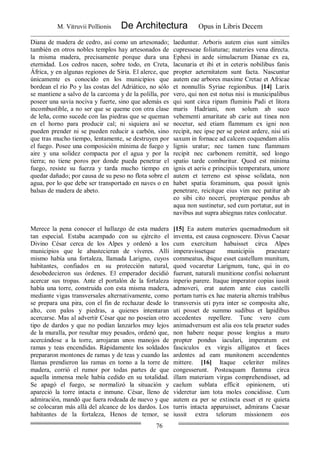 M. Vitruvii Pollionis De Architectura Opus in Libris Decem
76
Diana de madera de cedro, así como un artesonado;
también en otros nobles templos hay artesonados de
la misma madera, precisamente porque dura una
eternidad. Los cedros nacen, sobre todo, en Creta,
África, y en algunas regiones de Siria. El alerce, que
únicamente es conocido en los municipios que
bordean el río Po y las costas del Adriático, no sólo
se mantiene a salvo de la carcoma y de la polilla, por
poseer una savia nociva y fuerte, sino que además es
incombustible, a no ser que se queme con otra clase
de leña, como sucede con las piedras que se queman
en el horno para producir cal; ni siquiera así se
pueden prender ni se pueden reducir a carbón, sino
que tras mucho tiempo, lentamente, se destruyen por
el fuego. Posee una composición mínima de fuego y
aire y una solidez compacta por el agua y por la
tierra; no tiene poros por donde pueda penetrar el
fuego, resiste su fuerza y tarda mucho tiempo en
quedar dañado; por causa de su peso no flota sobre el
agua, por lo que debe ser transportado en naves o en
balsas de madera de abeto.
laeduntur. Arboris autem eius sunt similes
cupresseae foliaturae; materies vena directa.
Ephesi in aede simulacrum Dianae ex ea,
lacunaria et ibi et in ceteris nobilibus fanis
propter aeternitatem sunt facta. Nascuntur
autem eae arbores maxime Cretae et Africae
et nonnullis Syriae regionibus. [14] Larix
vero, qui non est notus nisi is municipalibus
qui sunt circa ripam fluminis Padi et litora
maris Hadriani, non solum ab suco
vehementi amaritate ab carie aut tinea non
nocetur, sed etiam flammam ex igni non
recipit, nec ipse per se potest ardere, nisi uti
saxum in fornace ad calcem coquendam aliis
lignis uratur; nec tamen tunc flammam
recipit nec carbonem remittit, sed longo
spatio tarde comburitur. Quod est minima
ignis et aeris e principiis temperatura, umore
autem et terreno est spisse solidata, non
habet spatia foraminum, qua possit ignis
penetrare, reicitque eius vim nec patitur ab
eo sibi cito noceri, propterque pondus ab
aqua non sustinetur, sed cum portatur, aut in
navibus aut supra abiegnas rates conlocatur.
Merece la pena conocer el hallazgo de esta madera
tan especial. Estaba acampado con su ejército el
Divino César cerca de los Alpes y ordenó a los
municipios que le abastecieran de víveres. Allí
mismo había una fortaleza, llamada Larigno, cuyos
habitantes, confiados en su protección natural,
desobedecieron sus órdenes. El emperador decidió
acercar sus tropas. Ante el portalón de la fortaleza
había una torre, construida con esta misma madera,
mediante vigas transversales alternativamente, como
se prepara una pira, con el fin de rechazar desde lo
alto, con palos y piedras, a quienes intentaran
acercarse. Mas al advertir César que no poseían otro
tipo de dardos y que no podían lanzarlos muy lejos
de la muralla, por resultar muy pesados, ordenó que,
acercándose a la torre, arrojaran unos manojos de
ramas y teas encendidas. Rápidamente los soldados
prepararon montones de ramas y de teas y cuando las
llamas prendieron las ramas en torno a la torre de
madera, corrió el rumor por todas partes de que
aquella inmensa mole había cedido en su totalidad.
Se apagó el fuego, se normalizó la situación y
apareció la torre intacta e inmune. César, lleno de
admiración, mandó que fuera rodeada de nuevo y que
se colocaran más allá del alcance de los dardos. Los
habitantes de la fortaleza, Henos de temor, se
[15] Ea autem materies quemadmodum sit
inventa, est causa cognoscere. Divus Caesar
cum exercitum habuisset circa Alpes
imperavissetque municipiis praestare
commeatus, ibique esset castellum munitum,
quod vocaretur Larignum, tunc, qui in eo
fuerunt, naturali munitione confisi noluerunt
inperio parere. Itaque imperator copias iussit
admoveri, erat autem ante eius castelli
portam turris ex hac materia alternis trabibus
transversis uti pyra inter se composita alte,
uti posset de summo sudibus et lapidibus
accedentes repellere. Tunc vero cum
animadversum est alia eos tela praeter sudes
non habere neque posse longius a muro
propter pondus iaculari, imperatum est
fasciculos ex virgis alligatos et faces
ardentes ad eam munitonem accendentes
mittere. [16] Itaque celeriter milites
congesserunt. Posteaquam flamma circa
illam materiam virgas comprehendisset, ad
caelum sublata efficit opinionem, uti
videretur iam tota moles concidisse. Cum
autem ea per se extincta esset et re quieta
turris intacta apparuisset, admirans Caesar
iussit extra telorum missionem eos
 