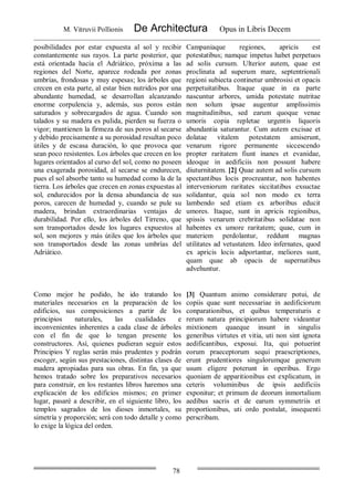 M. Vitruvii Pollionis De Architectura Opus in Libris Decem
78
posibilidades por estar expuesta al sol y recibir
constantemente sus rayos. La parte posterior, que
está orientada hacia el Adriático, próxima a las
regiones del Norte, aparece rodeada por zonas
umbrías, frondosas y muy espesas; los árboles que
crecen en esta parte, al estar bien nutridos por una
abundante humedad, se desarrollan alcanzando
enorme corpulencia y, además, sus poros están
saturados y sobrecargados de agua. Cuando son
talados y su madera es pulida, pierden su fuerza o
vigor; mantienen la firmeza de sus poros al secarse
y debido precisamente a su porosidad resultan poco
útiles y de escasa duración, lo que provoca que
sean poco resistentes. Los árboles que crecen en los
lugares orientados al curso del sol, como no poseen
una exagerada porosidad, al secarse se endurecen,
pues el sol absorbe tanto su humedad como la de la
tierra. Los árboles que crecen en zonas expuestas al
sol, endurecidos por la densa abundancia de sus
poros, carecen de humedad y, cuando se pule su
madera, brindan extraordinarias ventajas de
durabilidad. Por ello, los árboles del Tirreno, que
son transportados desde los lugares expuestos al
sol, son mejores y más útiles que los árboles que
son transportados desde las zonas umbrías del
Adriático.
Campaniaque regiones, apricis est
potestatibus; namque impetus habet perpetuos
ad solis cursum. Ulterior autem, quae est
proclinata ad superum mare, septentrionali
regioni subiecta continetur umbrosisi et opacis
perpetuitatibus. Itaque quae in ea parte
nascuntur arbores, umida potestate nutritae
non solum ipsae augentur amplissimis
magnitudinibus, sed earum quoque venae
umoris copia repletae urgentis liquoris
abundantia saturantur. Cum autem excisae et
dolatae vitalem potestatem amiserunt,
venarum rigore permanente siccescendo
propter raritatem fiunt inanes et evanidae,
ideoque in aedificiis non possunt habere
diuturnitatem. [2] Quae autem ad solis cursum
spectantibus locis procreantur, non habentes
interveniorum raritates siccitatibus exsuctae
solidantur, quia sol non modo ex terra
lambendo sed etiam ex arboribus educit
umores. Itaque, sunt in apricis regionibus,
spissis venarum crebritatibus solidatae non
habentes ex umore raritatem; quae, cum in
materiem perdolantur, reddunt magnas
utilitates ad vetustatem. Ideo infernates, quod
ex apricis locis adportantur, meliores sunt,
quam quae ab opacis de supernatibus
advehuntur.
Como mejor he podido, he ido tratando los
materiales necesarios en la preparación de los
edificios, sus composiciones a partir de los
principios naturales, las cualidades e
inconvenientes inherentes a cada clase de árboles
con el fin de que lo tengan presente los
constructores. Así, quienes pudieran seguir estos
Principios Y reglas serán más prudentes y podrán
escoger, según sus prestaciones, distintas clases de
madera apropiadas para sus obras. En fin, ya que
hemos tratado sobre los preparativos necesarios
para construir, en los restantes libros haremos una
explicación de los edificios mismos; en primer
lugar, pasaré a describir, en el siguiente libro, los
templos sagrados de los dioses inmortales, su
simetría y proporción; será con todo detalle y como
lo exige la lógica del orden.
[3] Quantum animo considerare potui, de
copiis quae sunt necessariae in aedificiorum
conparationibus, et quibus temperaturis e
rerum natura principiorum habere videantur
mixtionem quaeque insunt in singulis
generibus virtutes et vitia, uti non sint ignota
aedificantibus, exposui. Ita, qui potuerint
eorum praeceptorum sequi praescriptiones,
erunt prudentiores singulorumque generum
usum eligere poterunt in operibus. Ergo
quoniam de apparitionibus est explicatum, in
ceteris voluminibus de ipsis aedificiis
exponitur; et primum de deorum inmortalium
aedibus sacris et de earum symmetriis et
proportionibus, uti ordo postulat, insequenti
perscribam.
 