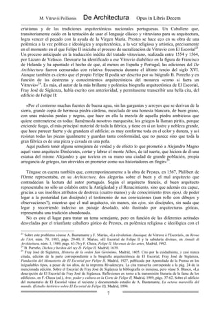 M. Vitruvii Pollionis De Architectura Opus in Libris Decem
7
cristianas y de las tradiciones arquitectónicas nacionales portuguesas. Un Caballero que,
transitoriamente caído en la tentación de usar el lenguaje clásico y vitruviano para su arquitectura,
logra vencer el pecado con la ayuda de la Virgen María. Prestes se hace eco en su obra de una
polémica a la vez política e ideológica y arquitectónica, a la vez religiosa y artística, precisamente
en el momento en el que Felipe II iniciaba el proceso de sacralización de Vitruvio con El Escorial23
.
Un proceso anticipado en la traducción inédita del tratado vitruviano, realizada entre 1554 y 1564,
por Lázaro de Velasco. Deswarte ha identificado a ese Vitruvio diabólico en la figura de Francisco
de Holanda y ha apuntado el hecho de que, al menos en España y Portugal, las ediciones del De
Architectura fueron censuradas con relativa frecuencia durante el último tercio del siglo XVI.
Aunque también es cierto que el propio Felipe II podía ser descrito por su biógrafo B. Porreño y en
función de las destrezas y conocimientos arquitectónicos del monarca «como si fuera un
Vitruvio»24
. Es más, el autor de la más brillante y polémica biografía arquitectónica de El Escorial,
Fray José de Sigüenza, había escrito con anterioridad, y permítaseme transcribir una bella cita, del
edificio de Felipe II:
«Por el contorno muchas fuentes de buena agua, sin las gargantas y arroyos que se derivan de la
sierra, grande copia de hermosa piedra cárdena, mezclada de una honesta blancura, de buen grano,
con unas máculas pardas y negras, que hace en ella la mezcla de aquella piedra ambiciosa que
quiere entremeterse en todas: llamémosla nosotros marquesita; los griegos la llaman piritis, porque
enciende fuego, el más principal material de toda la fabrica, y tiene en sí un lustre y nobleza grande,
que hace parecer fuerte y de grandeza el edificio; es muy conforme toda en el color y dureza, y así
resisten todas las piezas igualmente y guardan tanta conformidad, que no parece sino que toda la
gran fábrica es de una pieza y cavada en una peña.
Aquí pudiera tener alguna semejanza de verdad y de efecto lo que prometió a Alejandro Magno
aquel vano arquitecto Dinócrates, cortar y labrar el monte Athos, de tal suerte, que hiciera de él una
estatua del mismo Alejandro y que tuviera en su mano una ciudad de grande población, propia
arrogancia de griegos, tan atrevidos en prometer como sus historiadores en fingir»25
.
Téngase en cuenta también que, contemporáneamente a la obra de Prestes, en 1567, Philibert de
l'Orme representaba, en su Architecture, dos alegorías sobre el buen y el mal arquitecto que
contradecían la lectura del autor portugués. Según el arquitecto francés, el buen arquitecto
representaba no sólo un eslabón entre la Antigüedad y el Renacimiento, sino que además era capaz,
gracias a sus insólitos atributos de destreza (cuatro manos) y de conocimiento (tres ojos), de poder
legar a la posteridad (un discípulo) el testimonio de sus convicciones (aun rollo con dibujos y
observaciones?), mientras que el mal arquitecto, sin manos, sin ojos, sin discípulos, sin nada que
legar y recorriendo indeciso un paisaje desolado, sólo ilustrado por arquitecturas góticas,
representaba una tradición abandonada.
No es este el lugar para tratar un tema semejante, pero en función de las diferentes actitudes
desveladas por el triunfante caballero gótico de Prestes, en polémica religiosa e ideológica con el
23
Sobre este problema véanse A. Bustamante y F. Marías, «La révolution classique: de Vitruve á l'Escorial», en Revue
de l'Art, núm. 70, 1985, págs. 29-40; F. Marías, «El Escorial de Felipe II y la sabiduría divina», en Annali di
Architettura, núm. 1, 1989, págs. 63-76 y F. Checa, Felipe II. Mecenas de las artes, Madrid, 1992.
24
B. Porreño, Dichos y hechos del rey D. Felipe II, Madrid, 1639.
25
Fray José de Sigüenza, Historia de la orden San Gerónimo, Madrid, 1605. Cito por la cuidadísima, y casi nunca
citada, edición de la parte correspondiente a la biografía arquitectónica de El Escorial, Fray José de Sigüenza,
Fundación del Monasterio de El Escorial por Felipe II, Madrid, 1927, publicada por Apostolado de la Prensa en los
inigualables tipos, a pesar de los años, de la imprenta Rivadeneyra. La cita transcrita corresponde a la pág. 24 de la
mencionada edición. Sobre el Escorial de Fray José de Sigüenza la bibliografía es inmensa, pero véase S. Blasco, «La
descripción de El Escorial de Fray José de Sigüenza. Reflexiones en torno a la transmisión literaria de la fama de los
edificios», en F. Checa (ed.), Arte, poder y cultura en la Corte de Felipe II, Madrid, 1989, págs. 37-62. Sobre el edificio
del monasterio de El Escorial véase el reciente y documentado estudio de A. Bustamante, La octava maravilla del
mundo. (Estudio histórico sobre El Escorial de Felipe II), Madrid, 1994.
 
