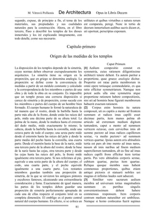 M. Vitruvii Pollionis De Architectura Opus in Libris Decem
81
segundo, expuse, de principio a fin, el tema de los
materiales, sus propiedades y sus cualidades
naturales para la construcción. Ahora, en el libro
tercero, Paso a describir los templos de los dioses
inmortales y los iré explicando íntegramente, con
todo detalle, como sea necesario.
utilitates et quibus virtutibus e natura rerum
est comparata, peregi. Nunc in tertio de
deorum inmortalium aedibus sacris dicam et,
uti oporteat, perscriptas exponam.
Capítulo primero
Origen de las medidas de los templos
Caput Primum
La disposición de los templos depende de la simetría,
cuyas normas deben observar escrupulosamente los
arquitectos. La simetría tiene su origen en la
proporción, que en griego se denomina analogía. La
proporción se define como la conveniencia de
medidas a partir de un módulo constante y calculado
y la correspondencia de los miembros o partes de una
obra y de toda la obra en su conjunto. Es imposible
que un templo posea una correcta disposición si
carece de simetría y de proporción, como sucede con
los miembros o partes del cuerpo de un hombre bien
formado. El cuerpo humano lo formó la naturaleza de
tal manera que el rostro, desde la barbilla hasta la
parte más alta de la frente, donde están las raíces del
pelo, mida una décima parte de su altura total. La
palma de la mano, desde la muñeca hasta el extremo
del dedo medio, mide exactamente lo mismo; la
cabeza, desde la barbilla hasta la coronilla, mide una
octava parte de todo el cuerpo; una sexta parte mide
desde el esternón hasta las raíces del pelo y desde la
parte media del pecho hasta la coronilla, una cuarta
parte. Desde el mentón hasta la base de la nariz, mide
una tercera parte de la altura del rostro; desde la base
de la nariz hasta las cejas, otra tercera parte y desde
las cejas hasta las raíces del pelo, la frente mide
igualmente otra tercera parte. Si nos referimos al pie,
equivale a una sexta parte de la altura del cuerpo; el
codo, una cuarta parte, y el pecho equivale
igualmente a una cuarta parte. Los restantes
miembros guardan también una proporción de
simetría, de la que se sirvieron los antiguos pintores
y escultores famosos, alcanzando una extraordinaria
consideración y fama. Exactamente de igual manera,
las partes de los templos deben guardar una
proporción de simetría perfectamente apropiada de
cada una de ellas respecto al conjunto total en su
completa dimensión. El ombligo es el punto central
natural del cuerpo humano. En efecto, si se coloca un
[1] Aedium compositio constat ex
symmetria, cuius rationem diligentissime
architecti tenere debent. Ea autem paritur a
proportione, quae graece analogia dicitur.
Proportio est ratae partis membrorum in
omni opere totiusque commodulatio, ex qua
ratio efficitur symmetriarum. Namque non
potest aedis ulla sine symmetria atque
proportione rationem habere compositionis,
nisi uti ad hominis bene figurati membrorum
habuerit exactam rationem.
[2] Corpus enim hominis ita natura
composuit, uti os capitis a mento ad frontem
summam et radices imas capilli esset
decimae partis, item manus palma ab
articulo ad extremum medium digitum
tantundem, caput a mento ad summum
verticem octavae, cum cervicibus imis ab
summo pectore ad imas radices capillorum
sextae, <a medio pectore> ad summum
vertices quartae. Ipsius autem oris altitudinis
tertia est pars ab imo mento ad imas nares,
nasum ab imis naribus ad finem medium
superciliorum tantundem, ab ea fine ad imas
radices capilli frons efficitur item tertiae
partis. Pes vero altitudinis corporis sextae,
cubitum quartae, pectus item quartae.
ReIiqua quoque membra suas habent
commensus proportiones, quibus etiam
antiqui pictores et statuarii nobiles usi
magnas et infinitas laudes sunt adsecuti.
[3] Similiter vero sacrarum aedium
membra ad universam totius magnitudinis
summam ex partibus singulis
convenientissimum debent habere
commensus responsum. Item corporis
centrum medium naturaliter est umbilicus.
Namque si homo conlocatus fuerit supinus
 