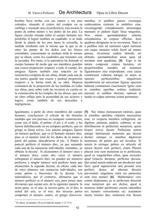 M. Vitruvii Pollionis De Architectura Opus in Libris Decem
82
hombre boca arriba, con sus manos y sus pies
estirados, situando el centro del compás en su
ombligo y trazando una circunferencia, ésta tocaría la
punta de ambas manos y los dedos de los pies. La
figura circular trazada sobre el cuerpo humano nos
posibilita el lograr también un cuadrado: si se mide
desde la planta de los pies hasta la coronilla, la
medida resultante será la misma que la que se da
entre las puntas de los dedos con los brazos
extendidos; exactamente su anchura mide lo mismo
que su altura, como los cuadrados que trazamos con
la escuadra. Por tanto, si la naturaleza ha formado el
cuerpo humano de modo que sus miembros guardan
una exacta proporción respecto a todo el cuerpo, los
antiguos fijaron también esta relación en la
realización completa de sus obras, donde cada una de
sus partes guarda una exacta y puntual proporción
respecto a la forma total de su obra. Dejaron
constancia de la proporción de las medidas en todas
sus obras, pero sobre todo las tuvieron en cuenta en
la construcción de los templos de los dioses, que son
un claro reflejo para la posteridad de sus aciertos y
logros, como también de sus descuidos y
negligencias.
manibus et pedibus pansis circinique
conlocantum centrum in umbilico eius,
circumagendo rotundationem utrarumque
manuum et pedum digiti linea tangentur.
Non minus quemadmodum schema
rotundationis in corpore efficitur, item
quadrata designatio in eo invenietur. Nam si
a pedibus imis ad summum caput mensum
erit eaque mensura relata fuerit ad manus
pansas, invenietur eadem latitudo uti
altitudo, quemadmodum areae quae ad
normam sunt quadratae. [4] Ergo si ita
natura conposuit corpus hominis, uti
proportionibus membra ad summam
figurationem eius respondeant, cum causa
constituisse videntur antiqui, ut etiam in
operum perfectionibus singulorum
membrorum ad universam figurae speciem
habeant commensus exactionem. Igitur cum
in omnibus operibus ordines traderent,
maxime in aedibus deorum, operum et
laudes et culpae aeternae solent permanere.
Igualmente, a partir de otros miembros del cuerpo
humano, concluyeron el cálculo de las distintas
medidas que son precisas en cualquier construcción,
como son el dedo, el palmo, el pie y el codo, y las
fueron distribuyendo en un cómputo perfecto, que en
griego se llama teleon. Los autores antiguos fijaron
un número perfecto, que es el llamado número diez,
pues es el número total de los dedos de la mano; a
partir del palmo, descubrieron el pie. A Platón le
pareció perfecto el número diez, ya que sumando
cada una de las sustancias individuales -mónadas-, se
obtiene la decena1
. Si alcanzamos el número once y
el número doce, como dos veces el número
sobrepasan el número diez, no pueden ser números
perfectos y ningún número será perfecto hasta que
alcancemos la segunda decena; en efecto, cada uno
de estos números son sustancias individuales, son
como partes o fracciones de la decena. Los
matemáticos, por el contrario, afirmaron que el
número perfecto es el número seis, pues posee unas
divisiones que suman seis, de la siguiente manera: la
sexta parte, es el uno; la tercera parte, es el dos; la
mitad del seis, es el tres; dos terceras partes
componen el número cuatro, en griego dimoeron;
[5] Nec minus mensurarum rationes, quae
in omnibus operibus videntur necessariae
esse, ex corporis membris collegerunt, uti
digitum, palmum, pedem, cubitum, et eas
distribuerunt in perfectum numerum, quem
Graeci teleon dicunt. Perfectum autem
antiqui instituerunt numerum qui decem
dicitur; namque ex manibus digitorum
numerum; ab palmo pes est inventus. Si
autem in utrisque palmis ex articulis ab
natura decem sunt perfecti, etiam Platoni
placuit esse eum numerum ea re perfectum,
quod ex singularibus rebus, quae monades
apud Graecos dicuntur, perficitur decusis.
Qui simul autem undecim aut duodecim sunt
facti, quod superaverint non possunt esse
perfecti, donec ad alterum decusis
perveniant; singulares enim res particulae
sunt eius numeri. [6] Mathematici vero
contra disputantes ea re perfectum dixerunt
esse numerum qui sex dicitur, quod is
numerus habet partitiones eorum rationibus
sex numero convenientes sic: sextantem
unum, trientes duo, semissem tria, besem
1
Es decir, el número 10 es el total de sumar 1+2+3+4.
 