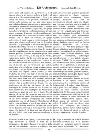M. Vitruvii Pollionis De Architectura Opus in Libris Decem
83
cinco partes del número seis -pentemoeron-, es el
número cinco; y el número perfecto y final es el
número seis. Si vamos sumando hasta el doble, y se
añade una unidad, es el ephectum; formaremos el
número ocho sumando seis más una tercera parte,
que en latín se llama terciarium y en griego epitrítos;
añadiendo al número seis su mitad se logra el número
nueve, que es un número sesquiáltero, en griego
hemiolios; si al número seis le sumamos dos terceras
partes obtenemos la decena, en griego epidimoeros;
el número once es el resultante de sumar cinco al
número seis, es decir, un quintarlo, en griego
epipemptos; el número doce se obtiene sumando dos
veces seis, el número elemental, que se denomina
díplasíos. De igual modo, el pie es la sexta parte de
la altura del hombre, o lo que es lo mismo, sumando
seis veces un pie delimitaremos la altura del cuerpo;
por ello coincidieron en que tal número -el seis- es el
número perfecto, y además observaron que un codo
equivale a seis palmos, o lo que es lo mismo,
veinticuatro dedos. Da la impresión de que las
ciudades griegas también concluyeron, a partir de
esta relación como el codo equivale a seis palmos-,
que el dracma, que era la moneda que usaban,
equivalía a seis monedas de bronce acuñadas, como
sucede con el as, que llaman óbolo; una cuarta parte
del óbolo, que algunos llaman dichalca y otros
trichalca, les sirvió para fijar el dracma con una
equivalencia de veinticuatro, en correspondencia con
los veinticuatro dedos que mide un codo. Nuestros
antepasados se inclinaron, en un principio, por el
número diez y establecieron el denario con una
equivalencia de diez ases de bronce; de aquí la
etimología del término «denario» que se mantiene
hasta nuestros días. Una cuarta parte del denario es el
sestercio, que equivale a dos ases y medio. Con el
tiempo, al caer en la cuenta de que eran ambos
números perfectos -el seis y el diez- sumaron ambos
en un nuevo número, consiguiendo otro número
perfectísimo que es el dieciséis. Descubrieron el
«pie», como verdadero origen de este número. Así,
cuando restamos dos palmos de un codo, nos queda
un pie de cuatro palmos; y el palmo equivale a cuatro
dedos. Por tanto, el pie tiene una equivalencia de
dieciséis dedos, como otros tantos ases equivalen a
un denario.
quem dimoeron dicunt quattuor, quintarium
quem pentemoeron dicunt quattuor,
quintarium quem pentemoeron dicunt
quinque, perfectum sex. Cum ad
supplicationem crescat, supra sex adiecto
asse ephectum; cum facta sunt octo, quod est
tertia adiecta, tertiarium alterum, qui
epitritos dicitur; dimidia adiecta cum facta
sunt novem, sesquialterum, qui hemiolius
appellatur; duabus partibus additis et decusis
facto bes alterum, quem epidimoerum
vocitant; in undecim numero quod adiecti
sunt quinque, quintarium, quem epipempton
dicunt; duodecim autem, quod ex duobus
numeris simplicibus est effectus,
diplasiona. [7] Non minus etiam, quod pes
hominis altitudinis sextam habet partem, (ita
etiam, ex eo quod perficitur pedum numero,
corporis sexies altitudinis terminavit) eum
perfectum constituerunt, cubitumque
animadverterunt ex sex palmis constare
digitisque XXIIII. Ex eo etiam videntur
civitates Graecorum fecisse, quemadmodum
cubitus est sex palmorum, in drachma qua
nummo uterentur, aereos signatos uti asses
ex aequo sex, quos obolos appellant,
quadrantesque obolorum, quae alii dichalca,
nonnulli trichalca dicunt, pro digitis viginti
quattuor in drachma constituisse.
[8] Nostri autem primo fecerunt antiquum
numerum et in denario denos aeris
constituerunt, et ea re conpositio nominis ad
hodiernum diem denarium retinet. Etiamque
quarta pars quod efficiebatur ex duobus
assibus et tertio semisse, sestertium
vocitaverunt. Postea quam animadverterunt
utrosque numeros esse perfectos, et sex et
decem, utrosque in unum coiecerunt et
fecerunt perfectissimum decusis sexis.
Huius autem rei auctorem invenerunt
pedem. E cubito enim cum dempti sunt
palmi duo, relinquitur pes quattuor
palmorum, palmus autem habet quattuor
digitos. Ita efficitur, ut habeat pes sedecim
digitos et totidem asses aeracius denarius.
En consecuencia, si es lógico y conveniente que se
haya descubierto el número a partir de las
articulaciones del cuerpo humano y a partir de cada
uno de sus miembros, entonces se establece una
[9] Ergo si convenit ex articulis hominis
numerum inventum esse et ex membris
separatis ad universam corporis speciem
ratae partis commensus fieri responsum,
 