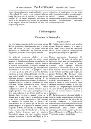 M. Vitruvii Pollionis De Architectura Opus in Libris Decem
84
proporción de cada una de las partes fijadas, respecto
a la totalidad del cuerpo en su conjunto; sólo nos
queda hacernos eco de quienes, al construir los
templos de los dioses inmortales, ordenaron las
partes en sus obras con el fin de que, por separado y
en su conjunto, resultaran armónicas, en base a su
proporción y simetría.
relinquitur, ut suscipiamus eos, qui etiam
aedes deorum inmortalium constituentes ita
membra operum ordinaverunt, ut
proportionibus et symmetriis separatae atque
universae convenientesque efficerentur
eorum distributiones.
Capítulo segundo
Estructura de los templos
Caput Secundum
Las principales estructuras de los templos de las que
derivan su aspecto o figura exterior son: en primer
lugar, el templo in antis, en griego naos en
parastasin; a continuación, los llamados próstilo,
anfipróstilo, períptero, pseudodíptero, hípetro.
[1] Aedium autem principia sunt, e quibus
constat figurarum aspectus; et primum in
antis, quod graece naos en parastasin
dicitur, deinde prostylos, amphiprostylos,
peripteros, pseudodipteros, hypaethros.
Su diferente estructura obedece a estas
características: será un templo «in antis», cuando
posea en la fachada unas pilastras que delimiten las
paredes que rodean el santuario y entre las pilastras
se levanten dos columnas; en la parte superior, un
frontón dispuesto con la simetría que detalladamente
describiremos en este libro. Un ejemplo de templo
«in antis» es el que está junto a las tres Fortunas,
próximo a la puerta Collina. El templo «próstilo», es
igual que el templo «in antis», excepto en las dos
columnas angulares levantadas enfrente de las
pilastras; sobre ellas unos arquitrabes, igual que en el
templo «in antis», a la derecha y a la izquierda, uno a
cada lado. Tenemos un ejemplo en la isla Tiberina: el
templo de Júpiter y de Fauno. El templo
«anfipróstilo» posee los mismos elementos que el
templo «próstilo», pero además, en la parte posterior
tiene unas columnas y un frontón igual que en la
fachada. Será «períptero» cuando posea en la
fachada y en la parte posterior seis columnas y once
en los lados, incluidas las angulares. Estas columnas
se disponen de manera que la distancia del
intercolumnio sea la misma que la distancia que
guardan respecto a las paredes en derredor, dejando
un paseo en torno al santuario del templo, como
vemos en el pórtico de Metelo, en el templo de
Júpiter Stator, levantado por el arquitecto
Hermodoro; aunque sin parte posterior, también
podemos considerar el templo del Honor y de la
Horum exprimuntur formationes his
rationibus. [2] In antis erit aedes, cum
habebit in fronte antas parietum qui cellam
circumcludunt, et inter antas in medio
columnas duas supraque fastigium
symmetria ea conlocatum, quae in hoc libro
fuerit perscripta. Huius autem exemplar erit
ad tres Fortunas ex tribus quod est proxime
portam Collinam. [3] Prostylos omnia
habet quemadmodum in antis, columnas
autem contra antas angulares duas supraque
epistylia, quemadmodum et in antis, et
dextra ac sinistra in versuris singula. Huius
exemplar est in insula Tiberina in aede Iovis
et Fauni. [4] Amphiprostylos omnia habet
ea. quae prostylos, praetereaque habet in
postico ad eundem modum columnas et
fastigium.
[5] Peripteros autem erit, quae habebit in
fronte et postico senas columnas, in lateribus
cum angularibus undenas. Ita autem sint hae
columnae conlocatae, ut intercolumnii
latitudinis intervallum sit a parietibus circum
ad extremos ordines columnarum, habeatque
ambulationem circa cellam aedis,
quemadmodum est in porticu Metelli Iovis
Statoris Hermodori et ad Mariana Honoris et
Virtutis sine postico a Mucio facta.
 