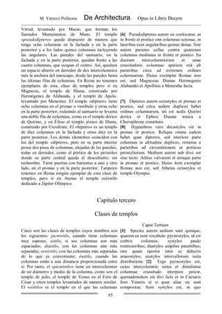 M. Vitruvii Pollionis De Architectura Opus in Libris Decem
85
Virtud, levantado por Mucio, que forman los
llamados Monumentos de Mano. El templo
«pseudodíptero» queda dispuesto de manera que
tenga ocho columnas en la fachada y en la parte
posterior y a los lados quince columnas incluyendo
las angulares. Las paredes del santuario, en la
fachada y en la parte posterior, quedan frente a las
cuatro columnas, que ocupan el centro. Así, quedará
un espacio abierto en derredor de dos intercolumnios
más la anchura del imoscapo, desde las paredes hasta
las últimas filas de columnas. En Roma no tenemos
ejemplares de esta, clase de templos pero sí en
Magnesia, el templo de Diana, construido por
Hermógenes de Alabanda, y el templo de Apolo,
levantado por Menesteo. El templo «díptero» tiene
ocho columnas en el pronao o vestíbulo y otras ocho
en la parte posterior; rodeando al santuario se levanta
una doble fila de columnas, como es el templo dórico
de Quirino, y en Éfeso el templo jónico de Diana,
construido por Ctesifonte. El «hipetro» es un templo
de diez columnas en la fachada y otras diez en la
parte posterior. Los demás elementos coinciden con
los del templo «díptero», pero en su parte interior
posee dos pisos de columnas, alejadas de las paredes,
todas en derredor, como el pórtico de los peristilos
donde su parte central queda al descubierto, sin
techumbre. Tiene puertas con batientes a uno y otro
lado, en el pronao y en la parte posterior. Tampoco
tenemos en Roma ningún ejemplar de esta clase de
templos, pero sí en Atenas el templo octóstilo
dedicado a Júpiter Olímpico.
[6] Pseudodipteros autem sic conlocatur, ut
in fronte et postico sint columnae octonae, in
lateribus cum angularibus quinae denae. Sint
autem parietes cellae contra quaternas
columnas medianas in fronte et postico. Ita
duorum intercolumniorum et unae
crassitudinis columnae spatium erit ab
parietibus circa ad extremos ordines
columnarum. Huius exemplar Romae non
est, sed Magnesiae Dianae Hermogenis
Alabandei et Apollinis a Menesthe facta.
[7] Dipteros autem octastylos et pronao et
postico, sed circa aedem duplices habet
ordines columnarum, uti est aedis Quirini
dorica et Ephesi Dianae ionica a
Chersiphrone constituta.
[8] Hypaethros vero decastylos est in
pronao et postico. Reliqua omnia eadem
habet quae dipteros, sed interiore parte
columnas in altitudine duplices, remotas a
parietibus ad circumitionem ut porticus
peristyliorum. Medium autem sub divo est
sine tecto. Aditus valvarum et utraque parte
in pronao et postico. Huius item exemplar
Romae non est, sed Athenis octastylos et
templo Olympio.
Capítulo tercero
Clases de templos
Caput Tertium
Cinco son las clases de templos cuyos nombres son
los siguientes: picnóstilo, cuando tiene columnas
muy espesas; sístilo, si sus columnas son más
espaciadas; diástílo, con las columnas aún más
separadas; areóstilo, con las columnas más separadas
de lo que es conveniente; éustilo, cuando las
columnas están a una distancia proporcionada entre
sí. Por tanto, el «picnóstilo» tiene un intercolumnio
de un diámetro y medio de la columna, como son el
templo de julio, el templo de Venus en el Foro de
César y otros templos levantados de manera similar.
El «sístilo» es el templo en el que las columnas
[1] Species autem aedium sunt quinque,
quarum ea sunt vocabula: pycnostylos, id est
crebris columnis; systylos paulo
remissioribus; diastylos amplius patentibus;
rare quam oportet inter se diductis
araeostylos; eustylos intervallorum iusta
distributione. [2] Ergo pycnostylos est,
cuius intercolumnio unius et dimidiatae
columnae crassitudo interponi potest,
quemadmodum est divi Iulii et in Caesaris
foro Veneris et si quae aliae sic sunt
compositae. Item systylos est, in quo
 