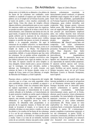 M. Vitruvii Pollionis De Architectura Opus in Libris Decem
86
distan entre sí el doble de su diámetro y los plintos de
las basas de las columnas son cuadrados, como
también es cuadrado el espacio que media entre dos
plintos; así es el templo de la Fortuna Ecuestre, junto
al teatro de piedra y otros muchos construidos de
igual forma. Estas dos clases de templos ofrecen
algunos defectos, principalmente para su uso; cuando
las matronas suben sus escalones para las rogativas,
no pueden acceder cogidas de la mano a través de los
intercolumnios, sino solamente una detrás de otra; de
igual modo, el aspecto de los batientes de las puertas
queda cubierto por la espesura de las columnas e
incluso las mismas estatuas resultan poco visibles;
tampoco es posible dar paseos en torno al santuario,
debido a su exagerada estrechez. He aquí la
estructura de un templo «diástilo»: su intercolumnio
equivale a tres diámetros de las columnas, como es el
templo de Apolo y de Diana. Tal disposición
ocasiona un seno problema: acaban rompiéndose los
arquitrabes, debido a la gran distancia que hay entre
las columnas. No se pueden utilizar arquitrabes de
piedra ni de mármol en los templos «areóstilos», sino
que deben colocarse unas vigas de madera, de uno a
otro lado. El aspecto exterior de estos templos es
muy alargado, tienen mucho peso y pocas columnas
que lo sostengan, son poco elevados, anchos y
adornan sus frontispicios al estilo toscano con
estatuas de barro o de bronce dorado, como es el
templo de Ceres, junto al Circo Máximo, el templo
de Hércules de Pompeyo y el del Capitolio.
duarum columnarum crassitudo in
intercolumnio poterit conlocari, et spirarum
plinthides aeque magnae sint et spatio, quod
fuerit inter duas plinthides, quemadmodum
est Fortunae Equestris ad theatrum lapideum
reliquaeque, quae eisdem rationibus sunt
conpositae. Haec utraque genera vitiosum
habent usum. [3] Matres enim familiarum
cum ad supplicationem gradibus ascendunt,
non possunt per intercolumnia amplexae
adire, nisi ordines fecerint; item valvarum
adspectus abstruditur columnarum crebritate
ipsaque signa obscurantur; item circa aedem
propter angustias inpediuntur
ambulationes. [4] Diastyli autem haec erit
conpositio, cum trium columnarum
crassitudiinem intercolumnio interponere
possumus. Tamquam est Apollinis et Dianae
aedis. Haec dispositio hanc habet
difficultatem, quod epistylia propter
intervallorum magnitudinem
franguntur. [5] In araeostylis autem nec
lapideis nec marmoreis epistyliis uti datur,
sec inponendae de materia trabes perpetuae.
Et ipsarum aedium species sunt varicae,
barycephalae, humiles, latae, ornaturque
signis fictilibus aut aereis inauratis earum
fastigia tuscanico more, uti est ad Circum
Maximum Cereris et Herculis Pompeiani,
item Capitoli.
Pasemos ahora a explicar la disposición del templo
«éustilo» que es el que, con toda seguridad, ofrece
más cualidades en cuanto a su utilidad, su aspecto o
figura y su solidez. Entre las columnas debe dejarse
un espacio equivalente a dos diámetros más un
cuarto del imoscapo; el intercolumnio de la parte
central, ubicado en la fachada, y el intercolumnio de
la parte posterior tendrán un ancho igual al diámetro
de tres columnas: así lograremos un agradable
aspecto, una entrada accesible sin ninguna clase de
obstáculos y un magnífico paseo en torno al
santuario. Se obtendrán tales propiedades si se
procede de la siguiente manera: el frente del solar
donde se levantará el templo, si se tratara de un
tetrástilo, divídase en once partes y media, sin contar
los plintos y los resaltes de las basas de las columnas;
si va a ser de seis columnas, divídase en dieciocho
partes; si octóstilo, se dividirá en veinticuatro partes
y media. Tanto si se trata de un tetrástilo, hexástilo
como de un octóstilo, tómese una parte como unidad
[6] Reddenda nunc est eustyli ratio, quae
maxime probabilis et ad usum et ad speciem
et ad firmitatem rationes habet explicatas.
Namque facienda sunt in intervallis spatia
duarum columnarum et quartae partis
columnae crassitudinis, mediumque
intercolumnium unum, quod erit in fronte,
alterum, quod in postico, trium columnarum
crassitudine. Sic enim habebit et figurationis
aspectum venustum et aditus usum sine
inpeditionibus et circa cellam ambulatio
auctoritatem. [7] Huius autem rei ratio
explicabitur sic. Frons loci quae in aede
constituta fuerit, si tetrastylos facienda fuerit
dividatur in partes XI s<emissemque>
praeter crepidines et proiecturas spirarum; si
sex etit columnarun, in partes XVIII; si
octostylos constituetur, dividatur in XXIV et
semissem. Item ex his partibus sive tetrastyli
sive hexastyli sive octostyli una pars
 