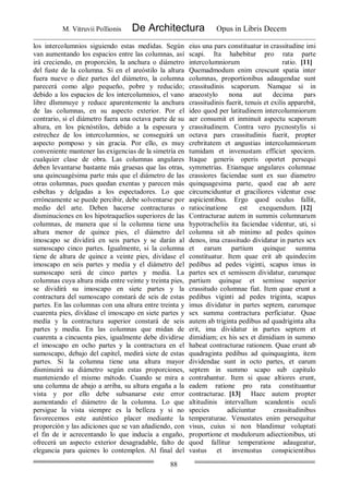 M. Vitruvii Pollionis De Architectura Opus in Libris Decem
88
los intercolumnios siguiendo estas medidas. Según
van aumentando los espacios entre las columnas, así
irá creciendo, en proporción, la anchura o diámetro
del fuste de la columna. Si en el areóstilo la altura
fuera nueve o diez partes del diámetro, la columna
parecerá como algo pequeño, pobre y reducido;
debido a los espacios de los intercolumnios, el vano
libre dlsmmuye y reduce aparentemente la anchura
de las columnas, en su aspecto exterior. Por el
contrario, si el diámetro fuera una octava parte de su
altura, en los pícnóstilos, debido a la espesura y
estrechez de los intercolumnios, se conseguirá un
aspecto pomposo y sin gracia. Por ello, es muy
conveniente mantener las exigencias de la simetría en
cualquier clase de obra. Las columnas angulares
deben levantarse bastante más gruesas que las otras,
una quincuagésima parte más que el diámetro de las
otras columnas, pues quedan exentas y parecen más
esbeltas y delgadas a los espectadores. Lo que
erróneamente se puede percibir, debe solventarse por
medio del arte. Deben hacerse contracturas o
disminuciones en los hipotraquelios superiores de las
columnas, de manera que sí la columna tiene una
altura menor de quince pies, el diámetro del
imoscapo se dividirá en seis partes y se darán al
sumoscapo cinco partes. Igualmente, si la columna
tiene de altura de quince a veinte pies, divídase el
imoscapo en seis partes y media y el diámetro del
sumoscapo será de cinco partes y media. La
columnas cuya altura mida entre veinte y treinta pies,
se dividirá su imoscapo en siete partes y la
contractura del sumoscapo constará de seis de estas
partes. En las columnas con una altura entre treinta y
cuarenta pies, divídase el imoscapo en siete partes y
medía y la contractura superior constará de seis
partes y media. En las columnas que midan de
cuarenta a cincuenta pies, igualmente debe dividirse
el imoscapo en ocho partes y la contractura en el
sumoscapo, debajo del capitel, medirá siete de estas
partes. Si la columna tiene una altura mayor
disminuirá su diámetro según estas proporciones,
manteniendo el mismo método. Cuando se mira a
una columna de abajo a arriba, su altura engaña a la
vista y por ello debe subsanarse este error
aumentando el diámetro de la columna. Lo que
persigue la vista siempre es la belleza y si no
favorecemos este auténtico placer mediante la
proporción y las adiciones que se van añadiendo, con
el fin de ir acrecentando lo que inducía a engaño,
ofrecerá un aspecto exterior desagradable, falto de
elegancia para quienes lo contemplen. Al final del
eius una pars constituatur in crassitudine imi
scapi. Ita habebitur pro rata parte
intercolumniorum ratio. [11]
Quemadmodum enim crescunt spatia inter
columnas, proportionibus adaugendae sunt
crassitudinis scaporum. Namque si in
araeostylo nona aut decima pars
crassitudinis fuerit, tenuis et exilis apparebit,
ideo quod per latitudinem intercolumniorum
aer consumit et inminuit aspectu scaporum
crassitudinem. Contra vero pycnostylis si
octava pars crassitudinis fuerit, propter
crebritatem et angustias intercolumniorum
tumidam et invenustam efficiet speciem.
Itaque generis operis oportet persequi
symmetrias. Etiamque angulares columnae
crassiores faciendae sunt ex suo diametro
quinquagesima parte, quod eae ab aere
circumciduntur et graciliores videntur esse
aspicientibus. Ergo quod oculus fallit,
ratiocinatione est exequendum. [12]
Contracturae autem in summis columnarum
hypotracheliis ita faciendae videntur, uti, si
columna sit ab minimo ad pedes quinos
denos, ima crassitudo dividatur in partes sex
et earum partium quinque summa
constituatur. Item quae erit ab quindecim
pedibus ad pedes viginti, scapus imus in
partes sex et semissem dividatur, earumque
partium quinque et semisse superior
crassitudo columnae fiat. Item quae erunt a
pedibus viginti ad pedes triginta, scapus
imus dividatur in partes septem, earumque
sex summa contractura perficiatur. Quae
autem ab triginta pedibus ad quadriginta alta
erit, ima dividatur in partes septem et
dimidiam; ex his sex et dimidiam in summo
habeat contracturae rationem. Quae erunt ab
quadraginta pedibus ad quinquaginta, item
dividendae sunt in octo partes, et earum
septem in summo scapo sub capitulo
contrahantur. Item si quae altiores erunt,
eadem ratione pro rata constituantur
contracturae. [13] Haec autem propter
altitudinis intervallum scandentis oculi
species adiciuntur crassitudinibus
temperaturae. Venustates enim persequitur
visus, cuius si non blandimur voluptati
proportione et modulorum adiectionibus, uti
quod fallitur temperatione adaugeatur,
vastus et invenustus conspicientibus
 