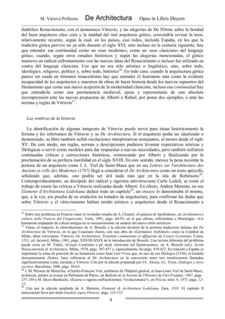 M. Vitruvii Pollionis De Architectura Opus in Libris Decem
8
diabólico Renacimiento, con el demoníaco Vitruvio, y las alegorías de De l'Orme sobre la bondad
del buen arquitecto clasi cista y la maldad del mal arquitecto gótico, convendría revisar la tesis,
relativamente reciente, según la cual, en los países, casi todos, incluida España, en los que la
tradición gótica pervive no ya sólo durante el siglo XVI, sino incluso en la centuria siguiente, hay
que entender esa continuidad como un «uso moderno», como un «uso clasicista» del lenguaje
gótico, cuando, según otros estudios históricos y según las alegorías mencionadas, el gótico
mantuvo un radical enfrentamiento con las nuevas ideas del Renacimiento o incluso fue utilizado en
contra del lenguaje clasicista. Uso que no era sólo artístico o lingüístico, sino, sobre todo,
ideológico, religioso, político y, sobre todo, histórico26
. En todo caso, cuando la arquitectura gótica
parece ser usada en términos renacentistas hay que entender el fenómeno más como la evidente
incapacidad de los arquitectos y maestros de obras de hacer historia desde los nuevos supuestos del
Humanismo que como una nueva acepción de la modernidad clasicista, incluso esa continuidad hay
que entenderla como una permanencia medieval, ajena y representante de una absoluta
incomprensión ante las nuevas propuestas de Alberti o Rafael, por poner dos ejemplos, o ante las
normas y reglas de Vitruvio27
.
Las sombras de la historia
La identificación de algunas imágenes de Vitruvio puede servir para situar históricamente la
fortuna y los infortunios de Vitruvio y su De Architectura. Si el arquitecto podía ser idealizado o
demonizado, su libro también sufrió oscilaciones interpretativas semejantes, al menos desde el siglo
XV. De este modo, sus reglas, normas y descripciones pudieron levantar expectativas teóricas y
filológicas o servir como modelos para dar respuestas a nuevas necesidades, pero también sufrieron
continuadas críticas y correcciones históricas, comenzando por Alberti y finalizando por la
proclamación de su perfecta inutilidad en el siglo XVIII. En este sentido, merece la pena recordar la
postura de un arquitecto como J. L. Viel de Saint-Maux que en sus Lettres sur l'architecture des
Anciens et celle des Modernes (1787) llegó a considerar el De Architectura como un texto apócrifo,
señalando que, además, «no podría ser útil nada más que en la isla de Robinson»28
.
Contemporáneamente, un discípulo del radical y rigorista antivitruviano Carlo Lodoli, se tomó el
trabajo de reunir las críticas a Vitruvio realizadas desde Alberti. En efecto, Andrea Memmo, en sus
Elementi d'Architettura Lodoliana dedicó todo un capítulo29
, un ensayo lo denominaba él mismo,
que, a la vez, era prueba de su erudición en tratados de arquitectura, para confirmar las dudas que
sobre Vitruvio y el vitruvianismo habían tenido teóricos y arquitectos desde el Renacimiento a
26
Sobre este problema en Francia véase el revelador estudio de A. Chastel, «ll palazzo di Apollidone», en Architettura e
cultura nella Francia del Cinquecento, Turín, 1991, págs. 64-93, en el que afirma, refiriéndose a Montaigne: «Un
humanista empapado de cultura antigua no es necesariamente un amante del nuevo estilo artístico».
27
Véase, al respecto, la «Introduzione» de A. Bruschi a la edición facsímil de la primera traducción italiana del De
Architectura de Vitruvio, en la que Cesariano ilustra, con una obra de «Germanici Architecti» como la Catedral de
Milán, ideas vitruvianas. Vitruvio, De Architettura. Translato commentato et affigurato da Cesare Cesariano, Como,
1521, ed. facsímil, Milán, 1981, págs. XXVIII-XXIX de la introducción de Bruschi. Una lectura diferente del problema
puede verse en M. Tafuri, «Cesare Cesariano e gli studi vitruviani nel Quattrocento», en A. Bruschi (ed.), Scritti
Rinascimentali di Architettura, Milán, 1978, págs. 387-437 y, especialmente, las págs. 419-422. En relación a España es
importante la toma de posición de un humanista como Juan Luis Vives que, en uno de sus Diálogos (1538), el titulado
elocuentemente Domus, hace referencia al De Architectura en la conversión entre tres interlocutores llamados
significativamente León, jocundo y Vitruvio. Cito por la edición preparada por J.F. Alcina, J.L. Vives, Diálogos y otros
escritos, Barcelona, 1988, págs. 58-63.
28
J. M. Pérouse de Montclos, «Charles-François Viel, architecte de l'Hópital général, et Jean-Louis Viel de Saint-Maux,
architecte, peintre et avocat au Parlement de Paris», en Bulletin de la Societé de l'Histoire de l'Art Franfais, 1967, págs.
257-269 y M. Dezzi Bardeschi, «Ecceso e ragione nell'architettura "rivoluzionaria"», en Psicon, núm. 4, 1975, págs. 12-
22.
29
Cito por la edición ampliada de A. Memmo, Elementi di Architettura Lodoliana, Zara, 1833. El capítulo II
mencionado lleva por título Giudizii sopra Vitruvio, págs. 133-152.
 