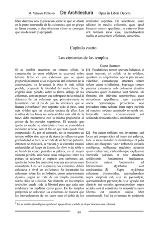 M. Vitruvii Pollionis De Architectura Opus in Libris Decem
89
libro daremos una explicación sobre lo que se añade
en la parte intermedia de las columnas, que en griego
se llama entasis, y describiremos cómo se consigue
que sea delicado y apropiado.
remittetur aspectus. De adiectione, quae
adicitur in mediis columnis, quae apud
Graecos entasis appellatur, in extremo libro
erit formata ratio eius, quemadmodum
mollis et conveniens efficiatur, subscripta.
Capítulo cuarto
Los cimientos de los templos
Caput Quartum
Si es posible encontrar un terreno sólido, la
cimentación de estos edificios se excavará sobre
terreno firme en una extensión que se ajuste
proporcionalmente a las exigencias del volumen de la
construcción; se levantará la obra lo más sólida
posible, ocupando la totalidad del suelo firme. Se
erigirán unas paredes sobre la tierra, debajo de las
columnas, con un grosor que sobrepase en la mitad al
diámetro de las columnas que posteriormente se
levantarán, con el fin de que las inferiores, que se
llaman esterobatae2
por soportar todo el peso, sean
más sólidas que las situadas encima de ellas. Los
resaltos de las basas no sobresaldrán más allá de la
base; debe mantenerse con la misma proporción el
grosor de las paredes superiores. El espacio que
quede en medio se abovedará o bien se consolidará
mediante relleno, con el fin de que todo quede bien
compactado. Si, por el contrario, no se encuentra un
terreno sólido sino que es de tierra de relleno en gran
profundidad, o bien, si se trata de un terreno palustre,
entonces se excavará, se vaciará y se clavarán estacas
endurecidas al fuego de álamo, de olivo o de roble y
se hundirán como puntales o pilotes, en el mayor
número posible, utilizando unas máquinas; entre los
pilotes se rellenará el espacio con carbones; así,
quedarán llenos los cimientos con una estructura muy
consistente. Una vez dispuestos los cimientos, deben
colocarse a nivel los estilóbatos. Se levantarán las
columnas sobre los estilóbatos, como anteriormente
dijimos, según se trate de un templo picnóstilo,
sístilo, diástilo o éustilo. No obstante, en los templos
areóstilos queda toda la libertad para que cada uno
establezca las medidas como guste. En los templos
perípteros se colocarán las columnas de manera que
los intercolumnios de los lados sean el doble de los
[1] Fundationes eorum operum fodiantur, si
queat inveniri, ab solido et in solidum,
quantum ex amplitudine operis pro ratione
videbitur, extruaturque structura totum
solum quam solidissima. Supraque terram
parietes extruantur sub columnas dimidio
crassiores quam columnae sunt futurae, uti
firmiora sint inferiora superioribus; quae
stereobates appellantur, nam excipiunt
onera. Spirarumque proiecturae non
procedant extra solium; item supra parietis
ad eundem modum crassitudo servanda est.
Intervalla autem concamaranda aut
solidanda festucationibus, uti distineantur.
[2] Sin autem solidum non invenietur, sed
locus erit congesticius ad imum aut paluster,
tunc is locus fodiatur exinaniaturque et palis
alneis aut oleagines <aut> robusteis ustilatis
configatur, sublicaque machinis adigatur
quam creberrime, carbonibusque expleantur
intervalla palorum, et tunc structuris
solidissimis fundamenta impleantur.
Extructis autem fundamentis ad
libramentum stylobatae sunt
conlocandae. [3] Supra stylobatas
columnae disponendae, quemadmodum
supra scriptum est, sive in pycnostylo,
quemadmodum pycnostyla, sive systylo aut
diastylo aut eustylo, quemadmodum supra
scripta sunt et constituta. In araeostylis enim
libertas est quantum cuique libet
constituendi. Sed ita columnae in peripteris
2
En su sentido etimológico significa el apoyo firme y sólido en el que descansa una columna.
 