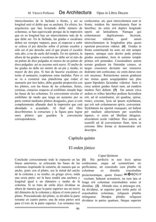 M. Vitruvii Pollionis De Architectura Opus in Libris Decem
90
intercolumnios de la fachada o frente, y así su
longitud será el doble que su anchura. En efecto, los
arquitectos que han levantado doble número de
columnas, se han equivocado porque da la impresión
que en su longitud hay un intercolumnio más de lo
que debe ser. En la fachada, las gradas o escalones
deben ser siempre impares, pues al empezar a subir
se coloca el pie derecho sobre el primer escalón y
sólo así el pie derecho será el que pisará el escalón
más alto, a ras de suelo del templo. En mi opinión, la
altura de las gradas o escalones no debe ser ni más de
un palmo de diez pulgadas ni menos de un palmo de
doce pulgadas: así su ascenso será suave. El ancho de
las gradas no debe ser menor de un pie y medio, ni
mayor de dos pies. Si han de hacerse escalones en
torno al santuario, respétense estas medidas. Pero si
se va a construir una plataforma que rodee el
santuario por tres lados, debe guardar proporción con
los plintos, con las basas de las columnas, fustes,
cornisas, cimacios respecto al estilóbato situado bajo
las basas de las columnas. Es conveniente nivelar el
estilóbato de modo que tenga un aumento por su
parte central mediante plintos desiguales, pues si está
completamente allanado dará la impresión que está
ahondado o acanalado. Al final del libro
describiremos la estructura y la figura para lograr
unos plintos que guarden la conveniente
correspondencia.
conlocentur, uti, quot intercolumnia sunt in
fronte, totidem bis intercolumnia fiant in
lateribus; ita enim erit duplex longitudo
operis ad latitudinem. Namque qui
columnarum duplicationes fecerunt,
erravisse videntur, quod unum
intercolumnium in longitudine plus quam
oporteat procurrere videtur. [4] Gradus in
fronte constituendi ita sunt, uti sint semper
inpares; namque cum dextro pede primus
gradus ascendatur, item in summo templo
primus erit ponendus. Crassitudines autem
eorum graduum ita finiendas censeo, ut
neque crassiores dextante nec tenuiores
dodrante sint conlocatae; sic enim durus non
erit ascensus. Retractiones autem graduum
nec minus quam sesquipedales nec plus
quam bipedales faciendae videntur. Item si
circa aedem gradus futuri sunt, ad eundem
modem fieri debent. [5] Sin autem circa
aedem ex tribus lateribus podium faciendum
erit, ad id constituatur, uti quadrae, spirae,
trunci, coronae, lysis ad ipsum stylobatam,
qui erit sub columnarum spiris, conveniant.
Stylobatam ita oportet exaequari, uti habeat
per medium adiectionem per scamillos
inpares; si enim ad libellam dirigetur,
alveolatum oculo videbitur. Hoc autem, ut
scamilli ad id convenientes fiant, item in
extremo libro forma et demonstratio erit
descripta.
Capítulo quinto
El orden jónico
Caput Quintum
Concluido correctamente todo lo expuesto en las
líneas anteriores, se colocarán las basas de las
columnas respetando la simetría, de manera que su
ancho, junto con el plinto, sea la mitad del ancho
de la columna y su resalto, en griego efora, mida
una sexta parte: así la basa tendrá una anchura y
longitud igual a un diámetro y medio de la
columna. Si se trata de estilo ático divídase su
altura de manera que la parte superior sea un tercio
del diámetro de la columna y déjese el resto para el
plinto. Prescindiendo del plinto, se dividirá la parte
restante en cuatro partes: una de estas partes será
para el toro de la parte superior. Las restantes tres
[1] His perfectis in suis locis spirae
conlocentur, eaque ad symmetriam sic
perficiantur, uti crassitudo cum plintho sit
columnae ex dimidia crassitudine
proiecturamque, quam Graeci
vocitant, habeant sextantem; ita tum lata et
longa erit columnae crassitudinis unius et
dimidiae. [2] Altitudo eius, si atticurges erit,
ita dividatur, ut superior pars tertia parte sit
crassitudinis columnae, reliquum plintho
relinquatur. Dempta plintho reliquum
dividatur in partes quattuor, fiatque superior
 