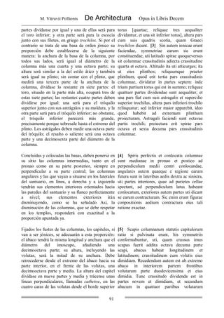 M. Vitruvii Pollionis De Architectura Opus in Libris Decem
91
partes divídanse por igual y una de ellas será para
el toro inferior; y otra parte será para la escocia
junto con sus filetes, en griego trochilos. Si por el
contrario se trata de una basa de orden jónico su
proporción debe establecerse de la siguiente
manera: la anchura de la basa de la columna, por
todos sus lados, será igual al diámetro de la
columna más una cuarta y una octava parte; su
altura será similar a la del estilo ático y también
será igual su plinto; sin contar con el plinto, que
medirá una tercera parte de la anchura de la
columna, divídase lo restante en siete partes: el
toro, situado en la parte más alta, ocupará tres de
estas siete partes; las restantes cuatro partes deben
dividirse por igual: una será para el tróquilo
superior junto con sus astrágalos y su moldura, y la
otra parte será para el tróquilo inferior; no obstante,
el tróquilo inferior parecerá más grande,
precisamente porque sobresale hasta el extremo del
plinto. Los astrágalos deben medir una octava parte
del tróquilo; el resalto o saliente será una octava
parte y una decimosexta parte del diámetro de la
columna.
torus [quartae; reliquae tres aequaliter
dividantur, et una sit inferior torus], altera pars
cum suis quadris scotia, quam Graeci
trochilon dicunt. [3] Sin autem ionicae erunt
faciendae, symmetriae earum sic erunt
constituendae, uti latitudo spirae quoqueversus
sit columnae crassitudinis adiecta crassitudine
quarta et octava. Altitudo ita uti atticurges; ita
ut eius plinthos; reliquumque praeter
plinthum, quod erit tertia pars crassitudinis
columnae, dividatur in partes septem: inde
trium partium torus qui est in summo; reliquae
quattuor partes dividendae sunt aequaliter, et
una pars fiat cum suis astragalis et supercilio
superior trochilus, altera pars inferiori trochilo
relinquatur; sed inferior maior apparebit, ideo
quod habebit ad extremam plinthum
proiecturam. Astragali faciendi sunt octavae
partis trochili; proiectura erit spirae pars
octava et sexta decuma pars crassitudinis
columnae.
Concluidas y colocadas las basas, deben ponerse en
su sitio las columnas intermedias, tanto en el
pronao como en su parte posterior, siempre en
perpendicular a su parte central; las columnas
angulares y las que vayan a situarse en los laterales
del santuario, en línea, a derecha y a izquierda
tendrán sus elementos interiores orientados hacia
las paredes del santuario y su flanco perfectamente
a nivel; sus elementos exteriores irán
disminuyendo, como se ha señalado Así, la
disminución de las columnas, que se debe respetar
en los templos, responderá con exactitud a la
proporción apuntada ya.
[4] Spiris perfectis et conlocatis columnae
sunt medianae in pronao et postico ad
perpendiculum medii centri conlocandae,
angulares autem quaeque e regione earum
futura sunt in lateribus aedis dextra ac sinistra,
uti partes interiores, quae ad parietes cellae
spectant, ad perpendiculum latus habeant
conlocatum, exteriores autem partes uti dicant
se earum contracturam. Sic enim erunt figurae
conpositionis aedium contractura eius tali
ratione exactae.
Fijados los fustes de las columnas, los capiteles, si
van a ser jónicos, se adecuarán a esta proporción:
el ábaco tendrá la misma longitud y anchura que el
diámetro del imoscapo, añadiendo una
decimooctava parte; su altura, incluyendo las
volutas, será la mitad de su anchura. Debe
retrocederse desde el extremo del ábaco hacia su
parte interior, en el frente de las volutas, una
decimooctava parte y media. La altura del capitel
divídase en nueve partes y media y trácense unas
líneas perpendiculares, llamadas cathetoe, en las
cuatro caras de las volutas desde el borde superior
[5] Scapis columnarum statutis capitulorum
ratio si pulvinata erunt, his symmetriis
conformabuntur, uti, quam crassus imus
scapus fuerit addita octava decuma parte
scapi, abacus habeat longitudinem et
latitudinem; crassitudinem cum volutis eius
dimidiam. Recedendum autem est ab extremo
abaco in interiorem partem frontibus
volutarum parte duodevicensima et eius
dimidia. Tunc crassitudo dividenda est in
partes novem et dimidiam, et secundum
abacum in quattuor partibus volutarum
 