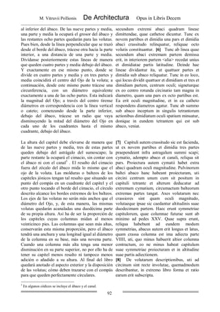 M. Vitruvii Pollionis De Architectura Opus in Libris Decem
92
al inferior del ábaco. De las nueve partes y media,
una parte y media la ocupará el grosor del ábaco y
las restantes ocho partes quedarán para las volutas.
Pues bien, desde la línea perpendicular que se trazó
desde el borde del ábaco, trácese otra hacia la parte
interior, a una distancia de una parte y media.
Divídanse posteriormente estas líneas de manera
que queden cuatro partes y media debajo del ábaco.
Y exactamente en ese mismo punto, donde se
divide en cuatro partes y media y en tres partes y
media coincidirá el centro del Ojo de la voluta; a
continuación, desde este mismo punto trácese una
circunferencia, con un diámetro equivalente
exactamente a una de las ocho partes. Esta indicará
la magnitud del Ojo; a través del centro tírense
diámetros en correspondencia con la línea vertical
o cateto; comenzando desde la parte inferior,
debajo del ábaco, trácese un radio que vaya
disminuyendo la mitad del diámetro del Ojo en
cada uno de los cuadrantes hasta el mismo
cuadrante, debajo del ábaco.
secundum extremi abaci quadram lineae
dimittendae, quae cathetoe dicuntur. Tunc ex
novem partibus et dimidia una pars et dimidia
abaci crassitudo relinquatur, reliquae octo
volutis constituantur. [6] Tunc ab linea quae
secundum abaci extremam partem demissa
erit, in interiorem partem <alia> recedat unius
et dimidiatae partis latitudine. Deinde hae
lineae dividantur ita, ut quattuor partes et
dimidia sub abaco reliquatur. Tunc in eo loco,
qui locus dividit quattuor et dimidiam et tres et
dimidiam partem, centrum oculi; signeturque
ex eo centro rotunda circinatio tam magna in
diametro, quam una pars ex octo partibus est.
Ea erit oculi magnitudine, et in ea catheto
respondens diametros agatur. Tunc ab summo
sub abaco inceptum in singulis tetrantorum
actionibus dimidiatum oculi spatium minuatur,
donique in eundem tetrantem qui est sub
abaco, veniat.
La altura del capitel debe elevarse de manera que
de las nueve partes y media, tres de estas partes
queden debajo del astrágalo del sumoscapo; la
parte restante la ocupará el cimacio, sin contar con
el ábaco ni con el canal3
. El resalto del cimacio
fuera del zócalo del ábaco mida lo mismo que el
ojo de la voluta. Las molduras o balteos de los
capiteles jónicos tengan tal resalto que situando un
punto del compás en un cuadrante del capitel y el
otro punto tocando el borde del cimacio, el círculo
descrito alcance los bordes extremos de los balteos.
Los ejes de las volutas no serán más anchos que el
diámetro del Ojo, y, de esta manera, las mismas
volutas quedarán acanaladas una duodécima parte
de su propia altura. Así ha de ser la proporción de
los capiteles cuyas columnas midan al menos
veinticinco pies. Las columnas que sean más altas,
conservarán esta misma proporción, pero el ábaco
tendrá una anchura y una longitud igual al diámetro
de la columna en su base, más una novena parte.
Cuando una columna más alta tenga una menor
disminución en su parte superior, no por ello ha de
tener su capitel menos resalto ni tampoco menos
adición o añadido a su altura. Al final del libro
quedará anotado el aspecto exterior y la disposición
de las volutas; cómo deben trazarse con el compás
para que queden perfectamente circulares.
[7] Capituli autem crassitudo sic est facienda,
ut ex novem partibus et dimidia tres partes
praependeant infra astragalum summi scapi;
cymatio, adempto abaco et canali, reliqua sit
pars. Proiectura autem cymatii habet extra
abaci quadram oculi magnitudine. Pulvinorum
baltei abaco hanc habeant proiecturam, uti
circini centrum unum cum sit positum in
capituli tetrante et alterum deducatur ad
extremum cymatium, circumactum balteorum
extremas partes tangat. Axes volutarum nec
crassiores sint quam oculi magnitudo,
volutaeque ipsae sic caedantur altitudinis suae
duodecimam partem. Haec erunt symmetriae
capitulorum, quae columnae futurae sunt ab
minimo ad pedes XXV. Quae supra erunt,
reliqua habebunt ad eundem modum
symmetrias, abacus autem erit longus et latus,
quam crassa columna est ima adiecta parte
VIIII, uti, quo minus habuerit altior columna
contractum, eo ne minus habeat capitulum
suae symmetriae proiecturam et in altitudine
suae partis adiectionem.
[8] De volutarum descriptionibus, uti ad
circinum sint recte involutae, quemadmodum
describantur, in extremo libro forma et ratio
earum erit subscripta.
3
En algunos códices se incluye el ábaco y el canal.
 
