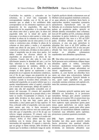 M. Vitruvii Pollionis De Architectura Opus in Libris Decem
93
Concluidos los capiteles y colocados en las
columnas, no a nivel sino respetando la
correspondiente medida, con el fin de que el
aumento que se añade a los estílóbatos debe
corresponderse en los elementos superiores con la
proporción de los arquitrabes. He aquí la
disposición de los arquitrabes: si la columna tiene
una altura entre doce y quince pies, la altura del
arquitrabe debe ser la mitad del ancho del
imoscapo; si su altura es entre quince y veinte pies,
divídase la altura de la columna en trece partes y
daremos al arquitrabe una de estas partes; si es de
veinte a veinticinco pies, divídase la altura de la
columna en doce partes y media y el arquitrabe
tendrá una altura de una parte; si la altura es de
veinticinco a treinta pies, divídase en doce partes y
tenga el arquitrabe una de estas doce partes. Así
deben resultar las diversas alturas de los
arquitrabes en proporción a la altura de las
columnas. Cuanto más alto suba la vista más
difícilmente penetra la densidad del aire y así los
Ojos informan a los demás sentidos de una
cantidad imprecisa de módulos, debido a la
distancia y al impacto de la altura. Por ello,
siempre se debe aportar un suplemento a esta
proporción en el supuesto de elementos simétricos,
con el fin de que tengan una proporción de sus
medidas cuando se construyan en lugares más altos
e incluso cuando se levanten obras colosales. La
anchura del arquitrabe, en su parte inferior que va a
quedar inmediatamente sobre el capitel, coincidirá
con el ancho del sumoscapo, debajo del capitel; la
parte más alta del arquitrabe coincidirá con el
grosor del imoscapo. El cimacio del arquitrabe
medirá una séptima parte de su propia altura y otro
tanto su resalto. Exceptuando el cimacio, lo que
quede debe dividirse en doce partes: tres partes
serán para la faja más baja, cuatro para la
intermedia y cinco partes para la faja superior. El
friso, colocado sobre el arquitrabe, será una cuarta
parte menor que éste; si fuera necesario o
conveniente cincelar relieves será una cuarta parte
más alto que el arquitrabe, con el fin de que sus
relieves tengan prestancia. El cimacio será una
séptima parte de su altura y lo mismo el resalto del
cimacio. Sobre el friso deben labrarse unas
molduras con la misma altura que las fajas
intermedias del arquitrabe. El espacio o intervalo,
que en griego se llama metope, debe dividirse de
manera que la moldura o dentículo tenga de ancho
Capitulis perfectis deinde columnarum non ad
libellam sed ad aequalem modulum conlocatis,
ut, quae adiectio in stylobatis facta fuerit, in
superioribus membris respondeat symmetria
epistyliorum. Epistyliorum ratio sic est
habenda, uti, si columnae fuerint a minima XII
pedum ad quindecim pedes, epistylii sit
altitudo dimidia crassitudinis imae columnae;
item ab XV pedibus ad XX, columnae altitudo
demetiatur in partes tredecim et unius partis
altitudo epistylii fiat; item si a XX ad XXV
pedes, dividatur altitudo in partes XII et
semissem, et eius una pars epistylium in
altitudine fiat; item si ab XXV pedibus ad
XXX, dividatur in partes XII, et eius una pars
altitudo fiat. Item ratam partem ad eundem
modum ex altitudine columnarum
expediendae sunt altitudines epistyliorum.
[9] Quo altius enim scandit oculi species, non
facile persecat aeris crebritatem, dilapsa itaque
altitudinis spatio et viribus, extructam
incertam modulorum renuntiat sensibus
quantitatem. Quare semper adiciendum est
rationi supplementum in symmetriarum
membris, ut, cum fuerint aut altioribus locis
opera aut etiam ipsa colossicotera, habeant
magnitudinum rationem. Epistylii latitudo in
imo, quod supra capitulum erit, quanta
crassitudo summae columnae sub capitulo erit,
tanta fiat; summum, quantum imus scapus.
[10] Cymatium epistylii septima parte suae
altitudinis est faciendum, et in proiectura
tantundem. Reliqua pars praeter cymatium
dividenda est in partes XII, et earum trium ima
fascia est faciencda, secunda IIII, summa V.
Item zophorus supra epistylium quarta parte
minus quam epistylium; sin autem sigilla
designari oportuerit, quarta parte altior quam
epistlium, uti auctoritatem habeant scalpturae.
Cymatium suae altitudinis partis septimae;
proiecturae cymatium quantum crassitudo.
[11] Supra zophorum denticulus est
faciendus tam altus quam epistylii media
fascia; proiectura eius quantum altitudo.
Intersectio, quae graece metope dicitur, sic est
dividenda, uti denticulus altitudinis suae
 