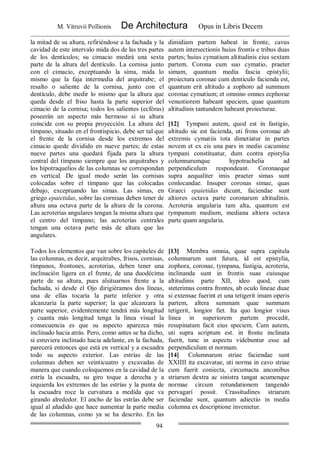 M. Vitruvii Pollionis De Architectura Opus in Libris Decem
94
la mitad de su altura, refiriéndose a la fachada y la
cavidad de este intervalo mida dos de las tres partes
de los dentículos; su cimacio medirá una sexta
parte de la altura del dentículo. La cornisa junto
con el cimacio, exceptuando la sima, mida lo
mismo que la faja intermedia del arquitrabe; el
resalto o saliente de la cornisa, junto con el
dentículo, debe medir lo mismo que la altura que
queda desde el friso hasta la parte superior del
cimacio de la cornisa; todos los salientes (ecfóras)
poseerán un aspecto más hermoso si su altura
coincide con su propia proyección. La altura del
tímpano, situado en el frontispicio, debe ser tal que
el frente de la cornisa desde los extremos del
cimacio quede dividido en nueve partes; de estas
nueve partes una quedará fijada para la altura
central del tímpano siempre que los arquitrabes y
los hipotraquelios de las columnas se correspondan
en vertical. De igual modo serán las cornisas
colocadas sobre el tímpano que las colocadas
debajo, exceptuando las simas. Las simas, en
griego epaietidas, sobre las cornisas deben tener de
altura una octava parte de la altura de la corona.
Las acroterias angulares tengan la misma altura que
el centro del tímpano; las acroterías centrales
tengan una octava parte más de altura que las
angulares.
dimidiam partem habeat in fronte, cavus
autem intersectionis huius frontis e tribus duas
partes; huius cymatium altitudinis eius sextam
partem. Corona cum suo cymatio, praeter
simam, quantum media fascia epistylii;
proiectura coronae cum denticulo facienda est,
quantum erit altitudo a zophoro ad summum
coronae cymatium; et omnino omnes ecphorae
venustiorem habeant speciem, quae quantum
altitudinis tantundem habeant proiecturae.
[12] Tympani autem, quod est in fastigio,
altitudo sic est facienda, uti frons coronae ab
extremis cymatiis tota dimetiatur in partes
novem et ex eis una pars in medio cacumine
tympani constituatur, dum contra epistylia
columnarumque hypotrachelia ad
perpendiculum respondeant. Coronaeque
supra aequaliter imis praeter simas sunt
conlocandae. Insuper coronas simae, quas
Graeci epaietidas dicunt, faciendae sunt
altiores octava parte coronarum altitudinis.
Acroteria angularia tam alta, quantum est
tympanum medium, mediana altiora octava
parte quam angularia.
Todos los elementos que van sobre los capiteles de
las columnas, es decir, arquitrabes, frisos, cornisas,
tímpanos, frontones, acroterias, deben tener una
inclinación ligera en el frente, de una duodécima
parte de su altura, pues alsituarnos frente a la
fachada, si desde el Ojo dirigiéramos dos líneas,
una de ellas tocaría la parte inferior y otra
alcanzaría la parte superior; la que alcanzara la
parte superior, evidentemente tendrá más longitud
y cuanta más longitud tenga la línea visual la
consecuencia es que su aspecto aparezca más
inclinado hacia atrás. Pero, como antes se ha dicho,
si estuviera inclinado hacia adelante, en la fachada,
parecerá entonces que está en vertical y a escuadra
todo su aspecto exterior. Las estrías de las
columnas deben ser veinticuatro y excavadas de
manera que cuando coloquemos en la cavidad de la
estría la escuadra, su giro toque a derecha y a
izquierda los extremos de las estrías y la punta de
la escuadra roce la curvatura a medida que va
girando alrededor. El ancho de las estrías debe ser
igual al añadido que hace aumentar la parte media
de las columnas, como ya se ha descrito. En las
[13] Membra omnia, quae supra capitula
columnarum sunt futura, id est epistylia,
zophora, coronae, tympana, fastigia, acroteria,
inclinanda sunt in frontis suae cuiusque
altitudinis parte XII, ideo quod, cum
steterimus contra frontes, ab oculo lineae duae
si extensae fuerint et una tetigerit imam operis
partem, altera summam quae summam
tetigerit, longior fiet. Ita quo longior visus
linea in superiorem partem procedit,
resupinatam facit eius speciem. Cum autem,
uti supra scriptum est. in fronte inclinata
fuerit, tunc in aspectu videbuntur esse ad
perpendiculum et normam.
[14] Columnarum striae faciendae sunt
XXIIII ita excavatae, uti norma in cavo striae
cum fuerit coniecta, circumacta anconibus
striarum dextra ac sinistra tangat acumenque
normae circum rotundationem tangendo
pervagari possit. Crassitudines striarum
faciendae sunt, quantum adiectio in media
columna ex descriptione invenietur.
 