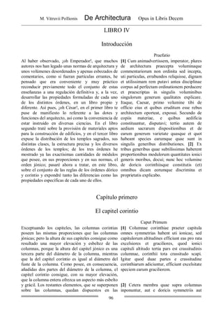 M. Vitruvii Pollionis De Architectura Opus in Libris Decem
96
LIBRO IV
Introducción
Praefatio
Al haber observado, ¡oh Emperador!, que muchos
autores nos han legado unas normas de arquitectura y
unos volúmenes desordenados y apenas esbozados de
comentarios, como si fueran partículas errantes, he
pensado que era conveniente y muy práctico
reconducir previamente todo el conjunto de estas
enseñanzas a una regulación definitiva y, a la vez,
desarrollar las propiedades formuladas de cada uno
de los distintos órdenes, en un libro propio y
diferente. Así pues, ¡oh César!, en el primer libro te
puse de manifiesto lo referente a las dotes y
funciones del arquitecto, así como la conveniencia de
estar instruido en diversas ciencias. En el libro
segundo traté sobre la provisión de materiales aptos
para la construcción de edificios, y en el tercer libro
expuse la distribución de los templos sagrados, sus
distintas clases, la estructura precisa y los diversos
órdenes de los templos; de los tres órdenes he
mostrado ya las exactísimas cantidades de módulos
que posee, en sus proporciones y en sus normas, el
orden jónico; pasaré ahora a tratar, en este libro,
sobre el conjunto de las reglas de los órdenes dórico
y corintio y expondré tanto las diferencias como las
propiedades específicas de cada uno de ellos.
[1] Cum animadvertissem, imperator, plures
de architectura praecepta voluminaque
commentariorum non ordinita sed incepta,
uti particulas, errabundos reliquisse, dignam
et utilissimam rem putavi antea disciplinae
corpus ad perfectam ordinationem perducere
et praescriptas in singulis voluminibus
singulorum generum qualitates explicare.
Itaque, Caesar, primo volumine tibi de
officio eius et quibus eruditum esse rebus
architectum oporteat, exposui. Secundo de
copiis materiae, e quibus aedificia
constituuntur, disputavi; tertio autem de
aedium sacrarum dispositionibus et de
earum generum varietate quasque et quot
habeant species earumque quae sunt in
singulis generibus distributiones. [2] Ex
tribus generibus quae subtilissimas haberent
proportionibus modulorum quantitates ionici
generis moribus, docui; nunc hoc volumine
de doricis corinthiisque constitutis (et)
omnibus dicam eorumque discrimina et
proprietatis explicabo.
Capítulo primero
El capitel corintio
Caput Primum
Exceptuando los capiteles, las columnas corintias
poseen las mismas proporciones que las columnas
jónicas; pero la altura de sus capiteles consigue como
resultado una mayor elevación y esbeltez de las
columnas, porque la altura del capitel jónico es una
tercera parte del diámetro de la columna, mientras
que la del capitel corintio es igual al diámetro del
fuste de la columna. Como posee, en consecuencia,
añadidas dos partes del diámetro de la columna, el
capitel corintio consigue, con su mayor elevación,
que la columna entera ofrezca un aspecto más esbelto
y grácil. Los restantes elementos, que se superponen
sobre las columnas, quedan dispuestos en las
[1] Columnae corinthiae praeter capitula
omnes symmetrias habent uti ionicae, sed
capitulorum altitudines efficiunt eas pro rata
excelsiores et graciliores, quod ionici
capituli altitudo tertia pars est crassitudinis
columnae, corinthii tota crassitudo scapi.
Igitur quod duae partes e crassitudine
corinthiarum adiciuntur, efficiunt excelsitate
speciem earum graciliorem.
[2] Cetera membra quae supra columnas
inponuntur, aut e doricis symmetriis aut
 