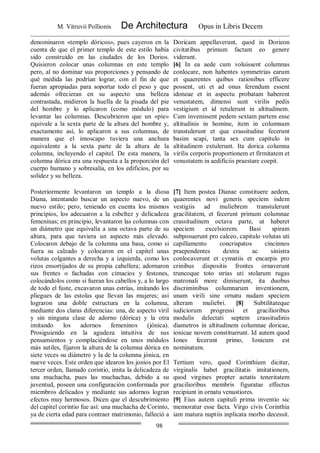 M. Vitruvii Pollionis De Architectura Opus in Libris Decem
98
denominaron «templo dóricos», pues cayeron en la
cuenta de que el primer templo de este estilo había
sido construido en las ciudades de los Dorios.
Quisieron colocar unas columnas en este templo
pero, al no dominar sus proporciones y pensando de
qué medida las podrían lograr, con el fin de que
fueran apropiadas para soportar todo el peso y que
además ofrecieran en su aspecto una belleza
contrastada, midieron la huella de la pisada del pie
del hombre y lo aplicaron (como módulo) para
levantar las columnas. Descubrieron que un «pie»
equivale a la sexta parte de la altura del hombre y,
exactamente así, lo aplicaron a sus columnas, de
manera que el imoscapo tuviera una anchura
equivalente a la sexta parte de la altura de la
columna, incluyendo el capitel. De esta manera, la
columna dórica era una respuesta a la proporción del
cuerpo humano y sobresalía, en los edificios, por su
solidez y su belleza.
Doricam appellaverunt, quod in Dorieon
civitatibus primum factam eo genere
viderunt.
[6] In ea aede cum voluissent columnas
conlocare, non habentes symmetrias earum
et quaerentes quibus rationibus efficere
possent, uti et ad onus ferendum essent
idoneae et in aspectu probatam haberent
venustatem, dimensi sunt virilis pedis
vestigium et id retulerunt in altitudinem.
Cum invenissent pedem sextam partem esse
altitudinis in homine, item in columnam
transtulerunt et qua crassitudine fecerunt
basim scapi, tanta sex cum capitulo in
altitudinem extulerunt. Ita dorica columna
virilis corporis proportionem et firmitatem et
venustatem in aedificiis praestare coepit.
Posteriormente levantaron un templo a la diosa
Diana, intentando buscar un aspecto nuevo, de un
nuevo estilo; pero, teniendo en cuenta los mismos
principios, los adecuaron a la esbeltez y delicadeza
femeninas; en principio, levantaron las columnas con
un diámetro que equivalía a una octava parte de su
altura, para que tuviera un aspecto más elevado.
Colocaron debajo de la columna una basa, como si
fuera su calzado y colocaron en el capitel unas
volutas colgantes a derecha y a izquierda, como los
rizos ensortijados de su propia cabellera; adornaron
sus frentes o fachadas con cimacios y festones,
colocándolos como si fueran los cabellos y, a lo largo
de todo el fuste, excavaron unas estrías, imitando los
pliegues de las estolas que llevan las mujeres; así
lograron una doble estructura en la columna,
mediante dos claras diferencias: una, de aspecto viril
y sin ninguna clase de adorno (dórica) y la otra
imitando los adornos femeninos (jónica).
Prosiguiendo en la agudeza intuitiva de sus
pensamientos y complaciéndose en unos módulos
más sutiles, fijaron la altura de la columna dórica en
siete veces su diámetro y la de la columna jónica, en
nueve veces. Este orden que idearon los jonios por El
tercer orden, llamado corintio, imita la delicadeza de
una muchacha, pues las muchachas, debido a su
juventud, poseen una configuración conformada por
miembros delicados y mediante sus adornos logran
efectos muy hermosos. Dicen que el descubrimiento
del capitel corintio fue así: una muchacha de Corinto,
ya de cierta edad para contraer matrimonio, falleció a
[7] Item postea Dianae constituere aedem,
quaerentes novi generis speciem isdem
vestigiis ad muliebrem transtulerunt
gracilitatem, et fecerunt primum columnae
crassitudinem octava parte, ut haberet
speciem excelsiorem. Basi spiram
subposuerunt pro calceo, capitulo volutas uti
capillamento concrispatos cincinnos
praependentes dextra ac sinistra
conlocaverunt et cymatiis et encarpis pro
crinibus dispositis frontes ornaverunt
truncoque toto strias uti stolarum rugas
matronali more dimiserunt, ita duobus
discriminibus columnarum inventionem,
unam virili sine ornatu nudam speciem
alteram muliebri. [8] Subtilitateque
iudiciorum progressi et gracilioribus
modulis delectati septem crassitudinis
diametros in altitudinem columnae doricae,
ionicae novem constituerunt. Id autem quod
Iones fecerunt primo, Ionicum est
nominatum.
Tertium vero, quod Corinthium dicitur,
virginalis habet gracilitatis imitationem,
quod virgines propter aetatis teneritatem
gracilioribus membris figuratae effectus
recipiunt in ornatu venustiores.
[9] Eius autem capituli prima inventio sic
memoratur esse facta. Virgo civis Corinthia
iam matura nuptiis inplicata morbo decessit.
 
