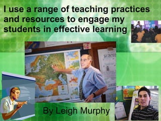 I use a range of teaching practices and resources to engage my students in effective learning By Leigh Murphy 
