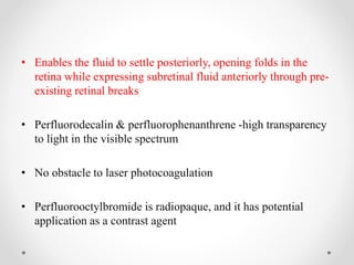 • Enables the fluid to settle posteriorly, opening folds in the
retina while expressing subretinal fluid anteriorly through pre-
existing retinal breaks
• Perfluorodecalin & perfluorophenanthrene -high transparency
to light in the visible spectrum
• No obstacle to laser photocoagulation
• Perfluorooctylbromide is radiopaque, and it has potential
application as a contrast agent
 