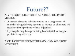 Future??
A. VITREOUS SUBSTITUTES AS A DRUG DELIVERY
MEDIUM
• A proper vitreous substitute used as a long-term (>3
months) drug delivery system to reduce or eliminate the
need for multiple intra-vitreal injections
• Hydrogels may be a promising biomaterial for fragile
protein drug delivery
B. CELL CULTURE/GENE THERAPY: CAN WE GROW
VITREOUS?
 