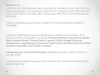 REFERENCES
1. SURVEY OF OPHTHALMOLOGY VOLUME 56 NUMBER 4 JULY–AUGUST 2011
Vitreous Substitutes: A Comprehensive Review Teri T. Kleinberg, MS, MD,1 Radouil T.
Tzekov, MD, PhD,1 Linda Stein, MS,1 Nathan Ravi, MD, PhD,2 and Shalesh Kaushal,
MD, PhD1
2. Duanes Ophthalmology Volume 6 ,Chapter 54 Vitreous Substitutes MARK E.
HAMMER
3.Hindawi Publishing Corporation BioMed Research InternationalVolume 2014,
Article ID 351804, 12 pagesReview Article Vitreous Substitutes: The Present and the
Future Simone Donati,1 Simona Maria Caprani,1 Giulia Airaghi,1 Riccardo
Vinciguerra,1 Luigi Bartalena,2 Francesco Testa,3 Cesare Mariotti,4 Giovanni Porta,5
Francesca Simonelli,3 and Claudio Azzolini1
4.Intraocular gas in vitreoretinal Surgery Shaheeda Mohamed, FRCS, Timothy Y. Y.
Lai, MD, FRCS
5.Department of Ophthalmology & Visual Sciences, The Chinese University of Hong
Kong, Hong Kong
 
