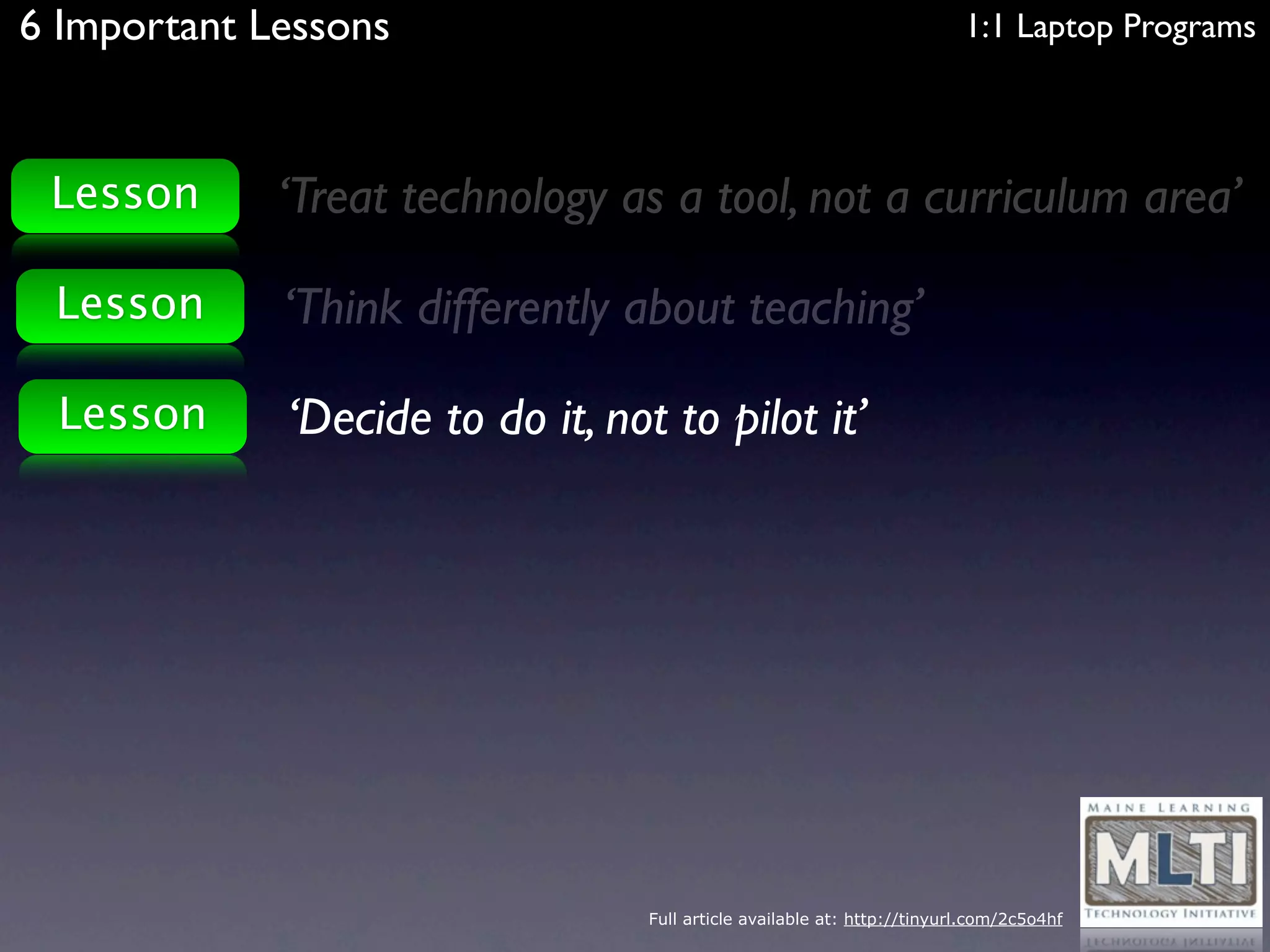6 Important Lessons                                                       1:1 Laptop Programs



 Lesson      ‘Treat technology as a tool, not a curriculum area’

 Lesson      ‘Think differently about teaching’

 Lesson      ‘Decide to do it, not to pilot it’




                                  Full article available at: http://tinyurl.com/2c5o4hf
 