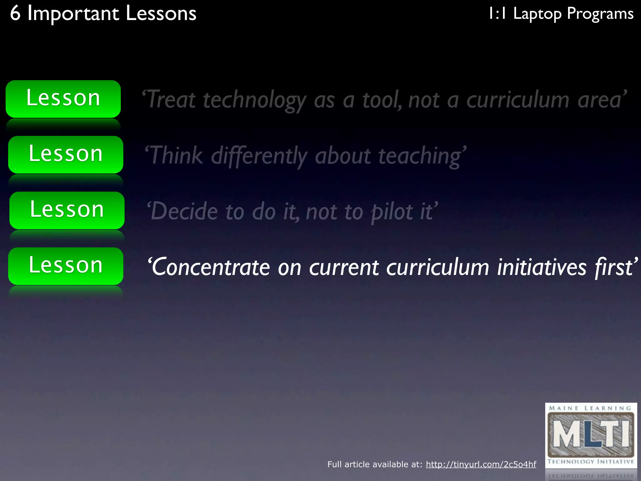 6 Important Lessons                                                       1:1 Laptop Programs



 Lesson      ‘Treat technology as a tool, not a curriculum area’

 Lesson      ‘Think differently about teaching’

 Lesson      ‘Decide to do it, not to pilot it’

 Lesson      ‘Concentrate on current curriculum initiatives ﬁrst’




                                  Full article available at: http://tinyurl.com/2c5o4hf
 
