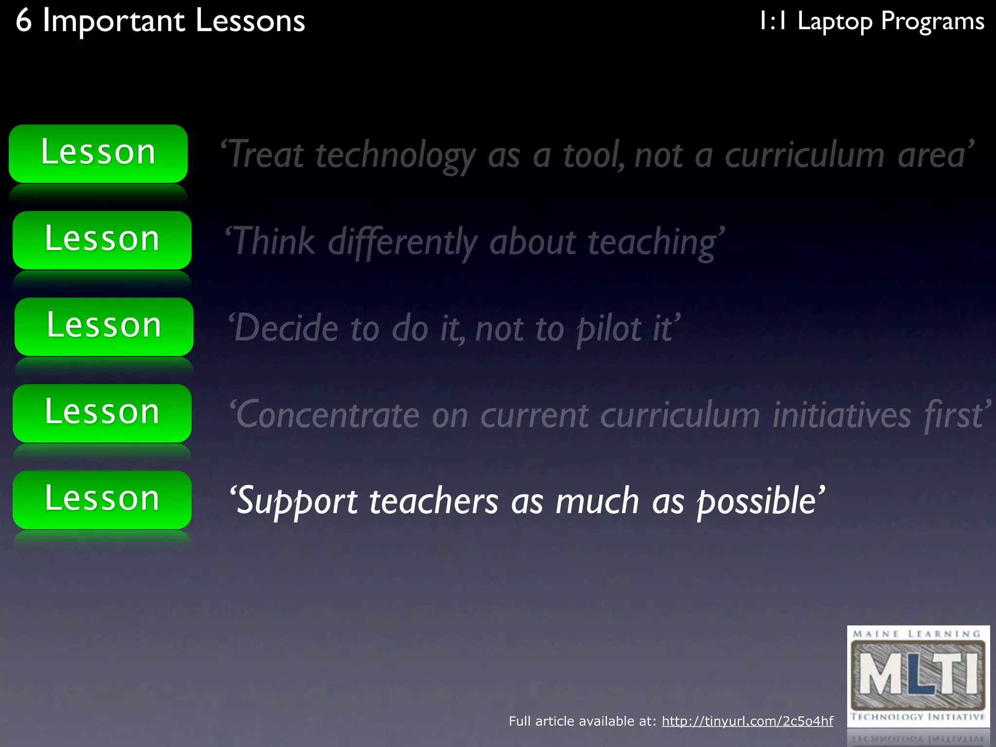 6 Important Lessons                                                       1:1 Laptop Programs



 Lesson      ‘Treat technology as a tool, not a curriculum area’

 Lesson      ‘Think differently about teaching’

 Lesson      ‘Decide to do it, not to pilot it’

 Lesson      ‘Concentrate on current curriculum initiatives ﬁrst’

 Lesson      ‘Support teachers as much as possible’




                                  Full article available at: http://tinyurl.com/2c5o4hf
 