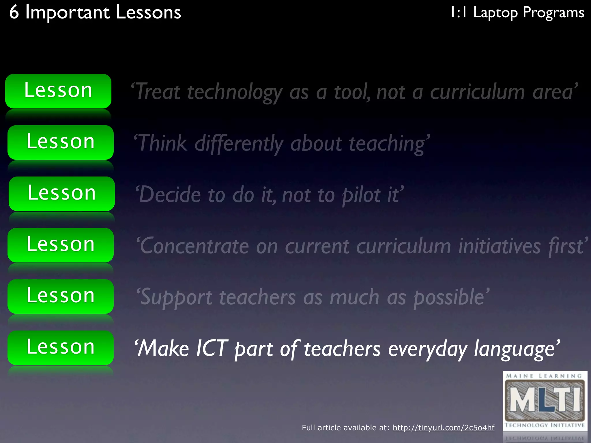 6 Important Lessons                                                       1:1 Laptop Programs



 Lesson      ‘Treat technology as a tool, not a curriculum area’

 Lesson      ‘Think differently about teaching’

 Lesson      ‘Decide to do it, not to pilot it’

 Lesson      ‘Concentrate on current curriculum initiatives ﬁrst’

 Lesson      ‘Support teachers as much as possible’

 Lesson      ‘Make ICT part of teachers everyday language’


                                  Full article available at: http://tinyurl.com/2c5o4hf
 