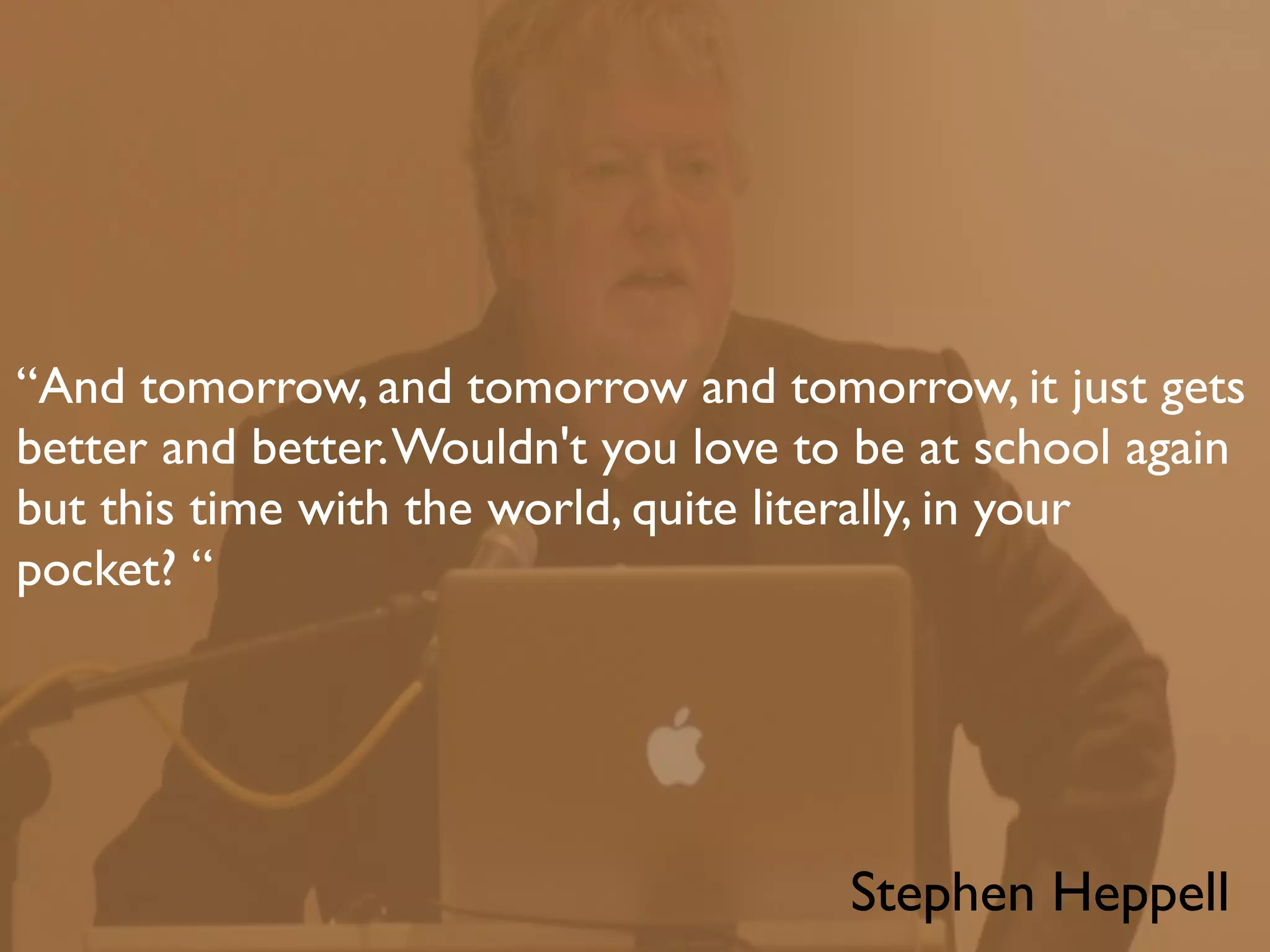 “And tomorrow, and tomorrow and tomorrow, it just gets
better and better. Wouldn't you love to be at school again
but this time with the world, quite literally, in your
pocket? “




                                       Stephen Heppell
 