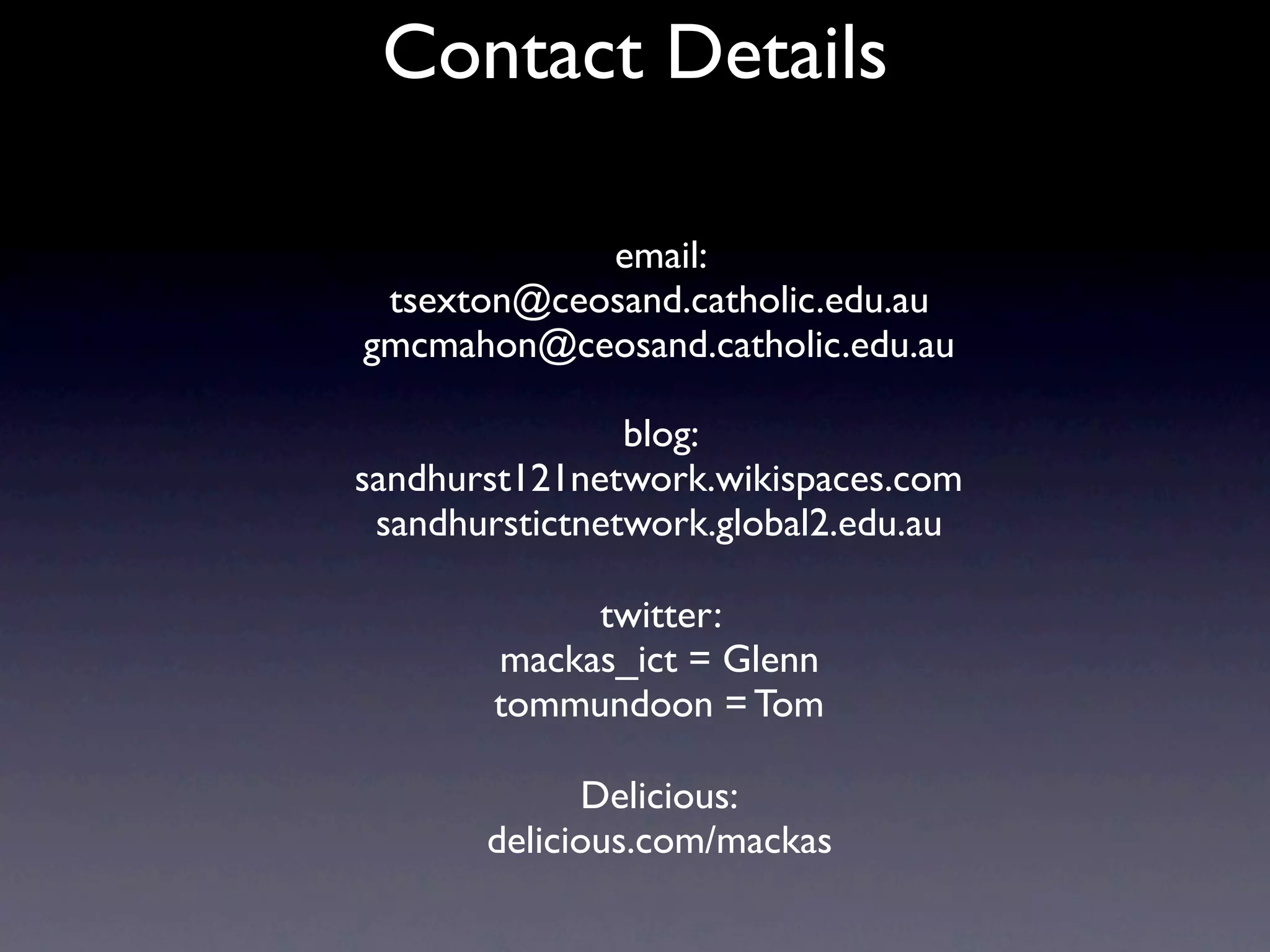 Contact Details

            email:
 tsexton@ceosand.catholic.edu.au
gmcmahon@ceosand.catholic.edu.au

                blog:
sandhurst121network.wikispaces.com
 sandhurstictnetwork.global2.edu.au

             twitter:
        mackas_ict = Glenn
        tommundoon = Tom

             Delicious:
       delicious.com/mackas
 